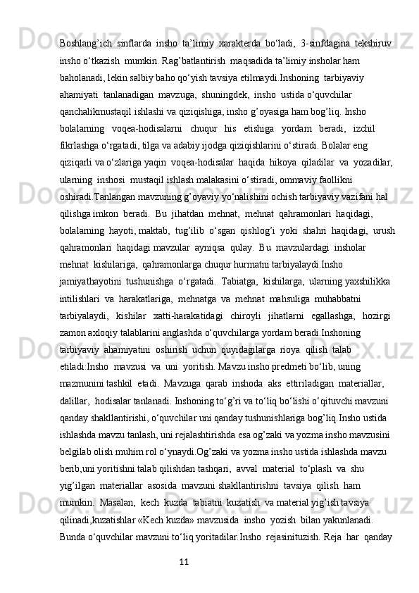 11Boshlang’ich  sinflarda  insho  ta’limiy  xarakterda  bo‘ladi,  3-sinfdagina  tekshiruv 
insho o‘tkazish  mumkin. Rag’batlantirish  maqsadida ta’limiy insholar ham 
baholanadi, lekin salbiy baho qo‘yish tavsiya etilmaydi.Inshoning  tarbiyaviy  
ahamiyati  tanlanadigan  mavzuga,  shuningdek,  insho  ustida o‘quvchilar 
qanchalikmustaqil ishlashi va qiziqishiga, insho g’oyasiga ham bog’liq. Insho 
bolalarning   voqea-hodisalarni   chuqur   his   etishiga   yordam   beradi,   izchil   
fikrlashga o‘rgatadi, tilga va adabiy ijodga qiziqishlarini o‘stiradi. Bolalar eng 
qiziqarli va o‘zlariga yaqin  voqea-hodisalar  haqida  hikoya  qiladilar  va  yozadilar,  
ularning  inshosi  mustaqil ishlash malakasini o‘stiradi, ommaviy faollikni 
oshiradi.Tanlangan mavzuning g’oyaviy yo‘nalishini ochish tarbiyaviy vazifani hal 
qilishga imkon  beradi.  Bu  jihatdan  mehnat,  mehnat  qahramonlari  haqidagi,  
bolalarning  hayoti, maktab,  tug’ilib  o‘sgan  qishlog’i  yoki  shahri  haqidagi,  urush 
qahramonlari  haqidagi mavzular  ayniqsa  qulay.  Bu  mavzulardagi  insholar  
mehnat  kishilariga,  qahramonlarga chuqur hurmatni tarbiyalaydi.Insho   
jamiyathayotini  tushunishga  o‘rgatadi.  Tabiatga,  kishilarga,  ularning yaxshilikka  
intilishlari  va  harakatlariga,  mehnatga  va  mehnat  mahsuliga  muhabbatni 
tarbiyalaydi,   kishilar   xatti-harakatidagi   chiroyli   jihatlarni   egallashga,   hozirgi   
zamon axloqiy talablarini anglashda o‘quvchilarga yordam beradi.Inshoning  
tarbiyaviy  ahamiyatini  oshirish  uchun  quyidagilarga  rioya  qilish  talab 
etiladi:Insho  mavzusi  va  uni  yoritish. Mavzu insho predmeti bo‘lib, uning 
mazmunini tashkil  etadi.  Mavzuga  qarab  inshoda  aks  ettiriladigan  materiallar,  
dalillar,  hodisalar tanlanadi. Inshoning to‘g’ri va to‘liq bo‘lishi o‘qituvchi mavzuni 
qanday shakllantirishi, o‘quvchilar uni qanday tushunishlariga bog’liq.Insho ustida 
ishlashda mavzu tanlash, uni rejalashtirishda esa og’zaki va yozma insho mavzusini 
belgilab olish muhim rol o‘ynaydi.Og’zaki va yozma insho ustida ishlashda mavzu 
berib,uni yoritishni talab qilishdan tashqari,  avval  material  to‘plash  va  shu  
yig’ilgan  materiallar  asosida  mavzuni shakllantirishni  tavsiya  qilish  ham  
mumkin.  Masalan,  kech  kuzda  tabiatni  kuzatish  va material yig’ish tavsiya 
qilinadi,kuzatishlar «Kech kuzda» mavzusida  insho  yozish  bilan yakunlanadi. 
Bunda o‘quvchilar mavzuni to‘liq yoritadilar.Insho  rejasinituzish. Reja  har  qanday   
