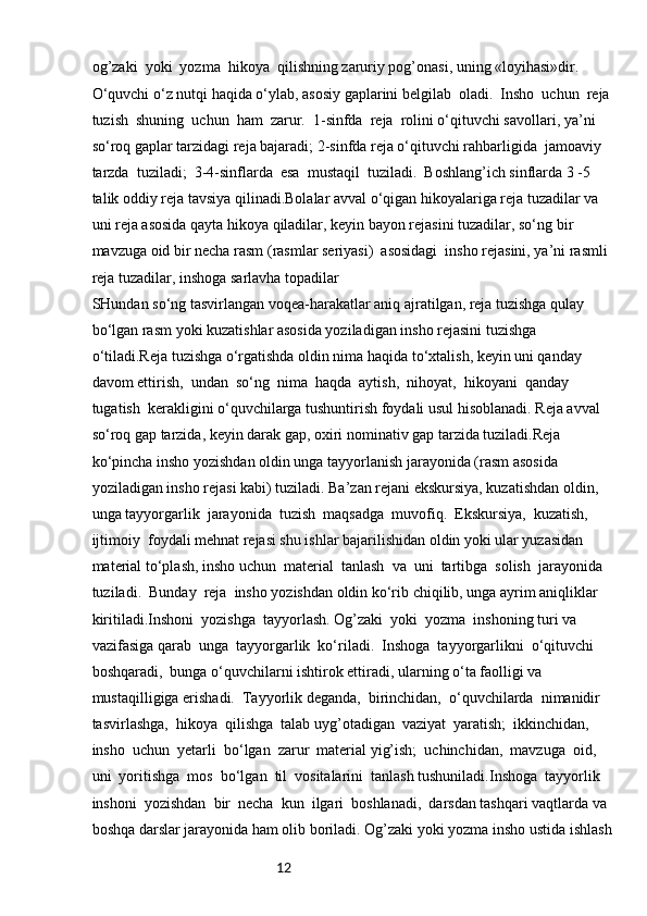12og’zaki  yoki  yozma  hikoya  qilishning zaruriy pog’onasi, uning «loyihasi»dir. 
O‘quvchi o‘z nutqi haqida o‘ylab, asosiy gaplarini belgilab  oladi.  Insho  uchun  reja 
tuzish  shuning  uchun  ham  zarur.  1-sinfda  reja  rolini o‘qituvchi savollari, ya’ni 
so‘roq gaplar tarzidagi reja bajaradi; 2-sinfda reja o‘qituvchi rahbarligida  jamoaviy  
tarzda  tuziladi;  3-4-sinflarda  esa  mustaqil  tuziladi.  Boshlang’ich sinflarda 3 -5 
talik oddiy reja tavsiya qilinadi.Bolalar avval o‘qigan hikoyalariga reja tuzadilar va 
uni reja asosida qayta hikoya qiladilar, keyin bayon rejasini tuzadilar, so‘ng bir 
mavzuga oid bir necha rasm (rasmlar seriyasi)  asosidagi  insho rejasini, ya’ni rasmli 
reja tuzadilar, inshoga sarlavha topadilar
SHundan so‘ng tasvirlangan voqea-harakatlar aniq ajratilgan, reja tuzishga qulay 
bo‘lgan rasm yoki kuzatishlar asosida yoziladigan insho rejasini tuzishga 
o‘tiladi.Reja tuzishga o‘rgatishda oldin nima haqida to‘xtalish, keyin uni qanday 
davom ettirish,  undan  so‘ng  nima  haqda  aytish,  nihoyat,  hikoyani  qanday  
tugatish  kerakligini o‘quvchilarga tushuntirish foydali usul hisoblanadi. Reja avval 
so‘roq gap tarzida, keyin darak gap, oxiri nominativ gap tarzida tuziladi.Reja 
ko‘pincha insho yozishdan oldin unga tayyorlanish jarayonida (rasm asosida 
yoziladigan insho rejasi kabi) tuziladi. Ba’zan rejani ekskursiya, kuzatishdan oldin, 
unga tayyorgarlik  jarayonida  tuzish  maqsadga  muvofiq.  Ekskursiya,  kuzatish,  
ijtimoiy  foydali mehnat rejasi shu ishlar bajarilishidan oldin yoki ular yuzasidan 
material to‘plash, insho uchun  material  tanlash  va  uni  tartibga  solish  jarayonida  
tuziladi.  Bunday  reja  insho yozishdan oldin ko‘rib chiqilib, unga ayrim aniqliklar 
kiritiladi.Inshoni  yozishga  tayyorlash. Og’zaki  yoki  yozma  inshoning turi va 
vazifasiga qarab  unga  tayyorgarlik  ko‘riladi.  Inshoga  tayyorgarlikni  o‘qituvchi  
boshqaradi,  bunga o‘quvchilarni ishtirok ettiradi, ularning o‘ta faolligi va 
mustaqilligiga erishadi.  Tayyorlik deganda,  birinchidan,  o‘quvchilarda  nimanidir  
tasvirlashga,  hikoya  qilishga  talab uyg’otadigan  vaziyat  yaratish;  ikkinchidan,  
insho  uchun  yetarli  bo‘lgan  zarur  material yig’ish;  uchinchidan,  mavzuga  oid,  
uni  yoritishga  mos  bo‘lgan  til  vositalarini  tanlash tushuniladi.Inshoga  tayyorlik  
inshoni  yozishdan  bir  necha  kun  ilgari  boshlanadi,  darsdan tashqari vaqtlarda va 
boshqa darslar jarayonida ham olib boriladi. Og’zaki yoki yozma insho ustida ishlash  