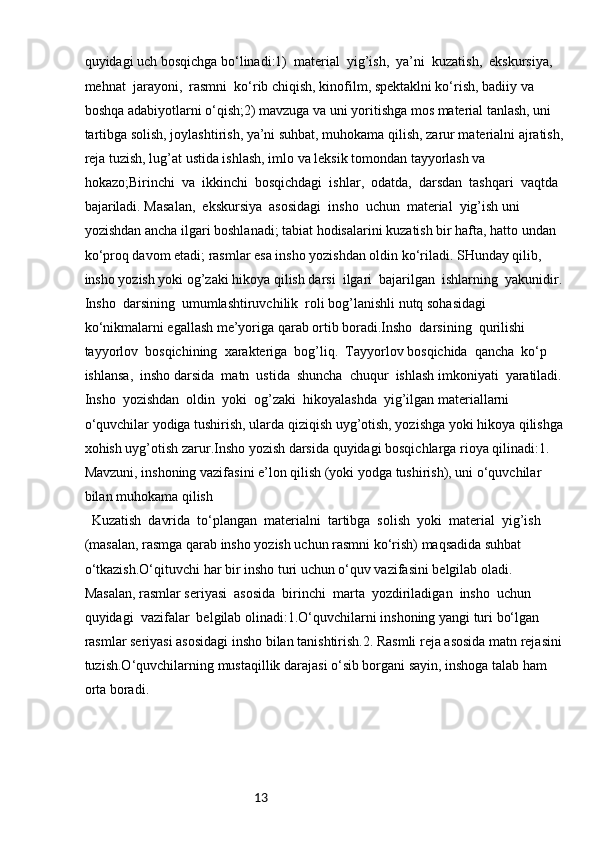 13quyidagi uch bosqichga bo‘linadi:1)  material  yig’ish,  ya’ni  kuzatish,  ekskursiya,  
mehnat  jarayoni,  rasmni  ko‘rib chiqish, kinofilm, spektaklni ko‘rish, badiiy va 
boshqa adabiyotlarni o‘qish;2) mavzuga va uni yoritishga mos material tanlash, uni 
tartibga solish, joylashtirish, ya’ni suhbat, muhokama qilish, zarur materialni ajratish,
reja tuzish, lug’at ustida ishlash, imlo va leksik tomondan tayyorlash va 
hokazo;Birinchi  va  ikkinchi  bosqichdagi  ishlar,  odatda,  darsdan  tashqari  vaqtda  
bajariladi. Masalan,  ekskursiya  asosidagi  insho  uchun  material  yig’ish uni  
yozishdan ancha ilgari boshlanadi; tabiat hodisalarini kuzatish bir hafta, hatto undan 
ko‘proq davom etadi; rasmlar esa insho yozishdan oldin ko‘riladi. SHunday qilib, 
insho yozish yoki og’zaki hikoya qilish darsi  ilgari  bajarilgan  ishlarning  yakunidir. 
Insho  darsining  umumlashtiruvchilik  roli bog’lanishli nutq sohasidagi 
ko‘nikmalarni egallash me’yoriga qarab ortib boradi.Insho  darsining  qurilishi  
tayyorlov  bosqichining  xarakteriga  bog’liq.  Tayyorlov bosqichida  qancha  ko‘p  
ishlansa,  insho darsida  matn  ustida  shuncha  chuqur  ishlash imkoniyati  yaratiladi. 
Insho  yozishdan  oldin  yoki  og’zaki  hikoyalashda  yig’ilgan materiallarni 
o‘quvchilar yodiga tushirish, ularda qiziqish uyg’otish, yozishga yoki hikoya qilishga
xohish uyg’otish zarur.Insho yozish darsida quyidagi bosqichlarga rioya qilinadi:1. 
Mavzuni, inshoning vazifasini e’lon qilish (yoki yodga tushirish), uni o‘quvchilar 
bilan muhokama qilish
  Kuzatish  davrida  to‘plangan  materialni  tartibga  solish  yoki  material  yig’ish  
(masalan, rasmga qarab insho yozish uchun rasmni ko‘rish) maqsadida suhbat 
o‘tkazish.O‘qituvchi har bir insho turi uchun o‘quv vazifasini belgilab oladi. 
Masalan, rasmlar seriyasi  asosida  birinchi  marta  yozdiriladigan  insho  uchun  
quyidagi  vazifalar  belgilab olinadi:1.O‘quvchilarni inshoning yangi turi bo‘lgan 
rasmlar seriyasi asosidagi insho bilan tanishtirish.2. Rasmli reja asosida matn rejasini 
tuzish.O‘quvchilarning mustaqillik darajasi o‘sib borgani sayin, inshoga talab ham 
orta boradi. 