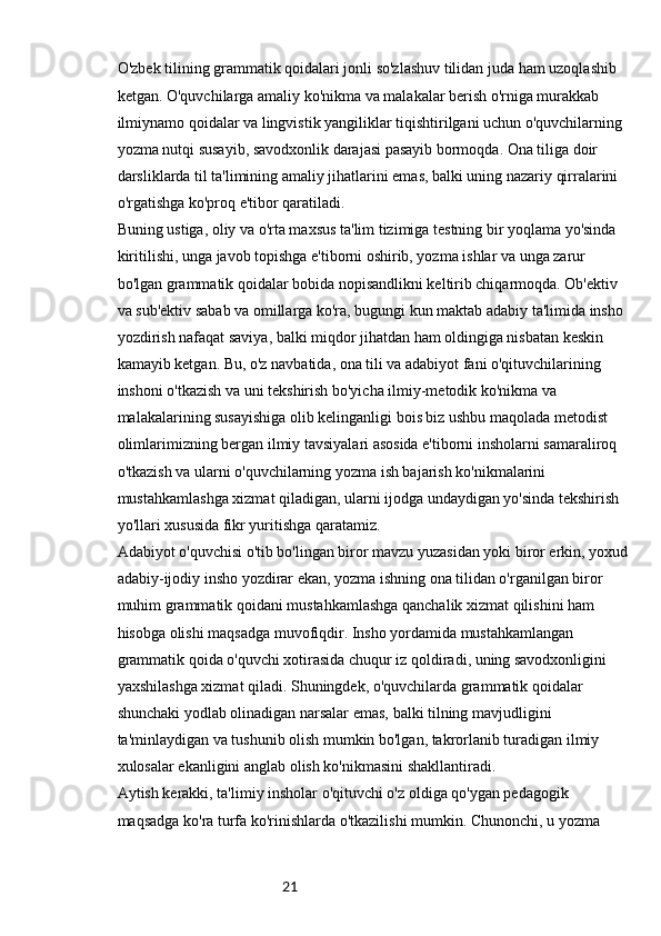 21O'zbek tilining grammatik qoidalari jonli so'zlashuv tilidan juda ham uzoqlashib 
ketgan. O'quvchilarga amaliy ko'nikma va malakalar berish o'rniga murakkab 
ilmiynamo qoidalar va lingvistik yangiliklar tiqishtirilgani uchun o'quvchilarning 
yozma nutqi susayib, savodxonlik darajasi pasayib bormoqda. Ona tiliga doir 
darsliklarda til ta'limining amaliy jihatlarini emas, balki uning nazariy qirralarini 
o'rgatishga ko'proq e'tibor qaratiladi.
Buning ustiga, oliy va o'rta maxsus ta'lim tizimiga testning bir yoqlama yo'sinda 
kiritilishi, unga javob topishga e'tiborni oshirib, yozma ishlar va unga zarur 
bo'lgan grammatik qoidalar bobida nopisandlikni keltirib chiqarmoqda. Ob'ektiv 
va sub'ektiv sabab va omillarga ko'ra, bugungi kun maktab adabiy ta'limida insho 
yozdirish nafaqat saviya, balki miqdor jihatdan ham oldingiga nisbatan keskin 
kamayib ketgan. Bu, o'z navbatida, ona tili va adabiyot fani o'qituvchilarining 
inshoni o'tkazish va uni tekshirish bo'yicha ilmiy-metodik ko'nikma va 
malakalarining susayishiga olib kelinganligi bois biz ushbu maqolada metodist 
olimlarimizning bergan ilmiy tavsiyalari asosida e'tiborni insholarni samaraliroq 
o'tkazish va ularni o'quvchilarning yozma ish bajarish ko'nikmalarini 
mustahkamlashga xizmat qiladigan, ularni ijodga undaydigan yo'sinda tekshirish 
yo'llari xususida fikr yuritishga qaratamiz.
Adabiyot o'quvchisi o'tib bo'lingan biror mavzu yuzasidan yoki biror erkin, yoxud
adabiy-ijodiy insho yozdirar ekan, yozma ishning ona tilidan o'rganilgan biror 
muhim grammatik qoidani mustahkamlashga qanchalik xizmat qilishini ham 
hisobga olishi maqsadga muvofiqdir. Insho yordamida mustahkamlangan 
grammatik qoida o'quvchi xotirasida chuqur iz qoldiradi, uning savodxonligini 
yaxshilashga xizmat qiladi. Shuningdek, o'quvchilarda grammatik qoidalar 
shunchaki yodlab olinadigan narsalar emas, balki tilning mavjudligini 
ta'minlaydigan va tushunib olish mumkin bo'lgan, takrorlanib turadigan ilmiy 
xulosalar ekanligini anglab olish ko'nikmasini shakllantiradi.
Aytish kerakki, ta'limiy insholar o'qituvchi o'z oldiga qo'ygan pedagogik 
maqsadga ko'ra turfa ko'rinishlarda o'tkazilishi mumkin. Chunonchi, u yozma 