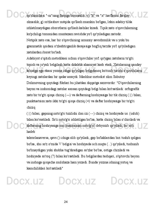24qo'shimchasi "-ni"ning farqiga bormaslik; v) "h" va "x" harflarini farqlay 
olmaslik; g) so'zlashuv nutqida qo'llash mumkin bo'lgan, lekin adabiy tilda 
ishlatilmaydigan oborotlarni qo'llash kabilar kiradi. Tipik xato o'quvchilarning 
ko'pchiligi tomonidan muntazam ravishda yo'l qo'yiladigan xatodir.
Notipik xato esa, har bir o'quvchining umumiy savodxonlik va u yoki bu 
grammatik qoidani o'zlashtirganlik darajasiga bog'liq tarzda yo'l qo'yiladigan 
xatolardan iborat bo'ladi.
Adabiyot o'qitish metodikasi uchun o'quvchilar yo'l qo'ygan xatolarni to'g'ri 
topish va jo'yali belgilash katta didaktik ahamiyat kasb etadi. Xatolarning qanday 
tabiatga ega ekani yozma ishga qo'yilgan belgidanoq ko'rinib turishi o'quvchilarni
keyingi xatolardan bir qadar asraydi. Mashhur metodist olim Subutoy 
Dolimovning quyidagi fikrlari bu jihatdan diqqatga sazovordir: "O'quvchilarning 
bayon va inshosidagi xatolar asosan quyidagi belgi bilan ko'rsatiladi: orfografik 
xato bir to'g'ri qisqa chiziq (—) va daftarning hoshiyasiga bir tik chiziq ( | ) bilan; 
punktuatsion xato ikki to'g'ri qisqa chiziq (=) va daftar hoshiyasiga bir to'g'ri 
chiziq
( | ) bilan; gapning noto'g'ri tuzilishi ilon izi (---) chiziq va hoshiyada us. (uslub)
bilan ko'rsatiladi. So'z noto'g'ri ishlatilgan bo'lsa, katta chiziq bilan o'chiriladi va 
daftarning hoshiyasiga mn (mazmunan noto'g'ri) debyozib qo'yiladi, bir so'z 
hadeb
takrorlanaversa, qavs () ichiga olib qo'yiladi, gap bo'laklaridan biri tushib qolgan 
bo'lsa, shu so'z o'rnida V belgisi va hoshiyada uch nuqta (...) qo'yiladi, tushunib 
bo'lmaydigan yoki shubha tug'diradigan so'zlar bo'lsa, ostiga chiziladi va 
hoshiyada so'roq (?) bilan ko'rsatiladi. Bu belgilardan tashqari, o'qituvchi bayon 
va inshoga qisqacha mulohaza ham yozadi. Bunda yozma ishning yutuq va 
kamchiliklari ko'rsatiladi"  