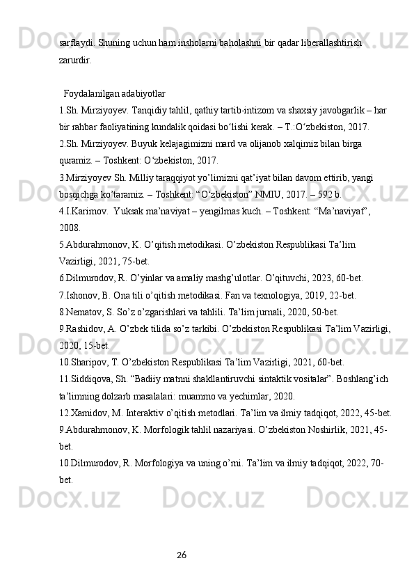 26sarflaydi. Shuning uchun ham insholarni baholashni bir qadar liberallashtirish 
zarurdir.
  Foydalanilgan adabiyotlar
1.Sh. Mirziyoyev. Tanqidiy tahlil, qathiy tartib-intizom va shaxsiy javobgarlik – har 
bir rahbar faoliyatining kundalik qoidasi bo lishi kerak. – T.:O zbekiston, 2017.ʻ ʻ
2.Sh. Mirziyoyev. Buyuk kelajagimizni mard va olijanob xalqimiz bilan birga 
quramiz. – Toshkent: O zbekiston, 2017.	
ʻ
3.Mirziyoyev Sh. Milliy taraqqiyot yo’limizni qat’iyat bilan davom ettirib, yangi 
bosqichga ko’taramiz. – Toshkent: “O zbekiston” NMIU, 2017. – 592 b.	
ʻ
4.I.Karimov.  Yuksak ma’naviyat – yengilmas kuch. – Toshkent: “Ma’naviyat”, 
2008.
5.Abdurahmonov, K. O’qitish metodikasi. O’zbekiston Respublikasi Ta’lim 
Vazirligi, 2021, 75-bet.
6.Dilmurodov, R. O’yinlar va amaliy mashg’ulotlar. O’qituvchi, 2023, 60-bet.
7.Ishonov, B. Ona tili o’qitish metodikasi. Fan va texnologiya, 2019, 22-bet.
8.Nematov, S. So’z o’zgarishlari va tahlili. Ta’lim jurnali, 2020, 50-bet.
9.Rashidov, A. O’zbek tilida so’z tarkibi. O’zbekiston Respublikasi Ta’lim Vazirligi, 
2020, 15-bet.
10.Sharipov, T. O’zbekiston Respublikasi Ta’lim Vazirligi, 2021, 60-bet.
11.Siddiqova, Sh. “Badiiy matnni shakllantiruvchi sintaktik vositalar”. Boshlang’ich 
ta’limning dolzarb masalalari: muammo va yechimlar, 2020.
12.Xamidov, M. Interaktiv o’qitish metodlari. Ta’lim va ilmiy tadqiqot, 2022, 45-bet.
9.Abdurahmonov, K. Morfologik tahlil nazariyasi. O’zbekiston Noshirlik, 2021, 45-
bet.
10.Dilmurodov, R. Morfologiya va uning o’rni. Ta’lim va ilmiy tadqiqot, 2022, 70-
bet. 