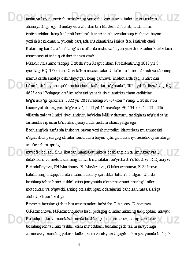 4insho va bayon yozirsh metodining yangicha vositalarini tadqiq etish muhim 
ahamiyachtga ega. Bunday vositalardan biri klasterlash bo'lib, unda ta'lim 
ishtirokchilari keng ko'lamli hamkorlik asosida o'quvchilarning insho va bayon 
yozish ko'nikmasini yuksak darajada shakllantirish ishida faol ishtirok etadi. 
Bularning barchasi boshlang'ich sinflarda insho va bayon yozish metodini klasterlash 
muammosini tadqiq etishni taqozo etadi.
Mazkur muammo tadqiqi O'zbekiston Respublikasi Prezidentining 2018 yil 5 
iyundagi PQ-3775-son "Oliy ta'lim muassasalarida ta'lim sifatini oshirish va ularning 
mamlakatda amalga oshirilayotgan keng qamrovli islohotlarda faol ishtirokini 
ta'minlash bo'yicha qo'shimcha chora-tadbirlar to'g'risida", 2020 yil 27 fevraldagi PQ-
4623-son "Pedagogik ta'lim sohasini yanada rivojlantirish chora-tadbirlari 
to'g'risida"gi qarorlari, 2022 yil 28 fevraldagi PF-34-son "Yangi O'zbekiston 
taraqqiyot strategiyasi to'g'risida", 2022 yil 11 maydagi PF-134-son "2022-2026 
yillarda xalq ta'limini rivojlantirish bo'yicha Milliy dasturni tasdiqlash to'g'risida"gi 
farmonlari ijrosini ta'minlash jarayonida muhim ahamiyatga ega.
Boshlang'ich sinflarda insho va bayon yozish metodini klasterlash muammosini 
o'rganishda pedagog olimlar tomonidan bayon qilingan nazariy-metodik qarashlarga 
asoslanish maqsadga
muvofiq bo'ladi. Shu jihatdan mamlakatimizda boshlang'ich ta'lim nazariyasi, 
didaktikasi va metodikasining dolzarb masalalari bo'yicha J.Yo'ldoshev, R.Djurayev, 
B.Abdullayeva, SH.Mardonov, R. Mavlonova, O.Musurmonova, R.Safarova 
kabilarning tadqiqotlarida muhim nazariy qarashlar bildirib o'tilgan. Ularda 
boshlang'ich ta'limni tashkil etish jarayonida o'quv mazmuni, mashg'ulotlar 
metodikasi va o'quvchilarning o'zlashtirganik darajasini baholash masalalariga 
alohida e'tibor berilgan.
Bevosita boshlang'ich ta'lim muammolari bo'yicha O.Adizov, D.Axatova, 
G.Raxmonova, N.Raxmonqulova kabi pedagog olimlarimizning tadqiqotlari mavjud. 
Bu tadqiqotlarda mamlakatimizda boshlang'ich ta'lim tarixi, uning vazifalari, 
boshlang'ich ta'limni tashkil etish metodikasi, boshlang'ich ta'lim jarayoniga 
zamonaviy texnologiyalarni tadbiq etish va oliy pedagogik ta'lim jarayonida bo'lajak  