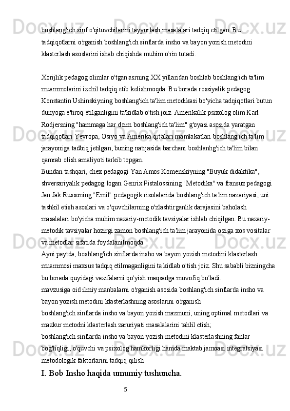 5boshlang'ich sinf o'qituvchilarini tayyorlash masalalari tadqiq etilgan. Bu 
tadqiqotlarni o'rganish boshlang'ich sinflarda insho va bayon yozish metodini 
klasterlash asoslarini ishab chiqishda muhim o'rin tutadi.
Xorijlik pedagog olimlar o'tgan asrning XX yillaridan boshlab boshlang'ich ta'lim 
muammolarini izchil tadqiq etib kelishmoqda. Bu borada rossiyalik pedagog 
Konstantin Ushinskiyning boshlang'ich ta'lim metodikasi bo'yicha tadqiqotlari butun 
dunyoga e'tiroq etilganligini ta'kidlab o'tish joiz. Amerikalik psixolog olim Karl 
Rodjersning "hammaga har doim boshlang'ich ta'lim" g'oyasi asosida yaratgan 
tadqiqotlari Yevropa, Osiyo va Amerika qit'alari mamlakatlari boshlang'ich ta'lim 
jarayoniga tadbiq jetilgan, buning natijasida barchani boshlanhg'ich ta'lim bilan 
qamrab olish amaliyoti tarkib topgan.
Bundan tashqari, chex pedagogi Yan Amos Komenskiyning "Buyuk didaktika", 
shversariyalik pedagog Iogan Genrix Pistalossining "Metodika" va fransuz pedagogi 
Jan Jak Russoning "Emil" pedagogik risolalarida boshlang'ich ta'lim nazariyasi, uni 
tashkil etish asoslari va o'quvchilarning o'zlashtirganlik darajasini baholash 
masalalari bo'yicha muhim nazariy-metodik tavsiyalar ishlab chiqilgan. Bu nazariy-
metodik tavsiyalar hozirgi zamon boshlang'ich ta'lim jarayonida o'ziga xos vositalar 
va metodlar sifatida foydalanilmoqda 
Ayni paytda, boshlang'ich sinflarda insho va bayon yozish metodini klasterlash 
muammosi maxsus tadqiq etilmaganligini ta'kidlab o'tish joiz. Shu sababli bizningcha
bu borada quyidagi vazifalarni qo'yish maqsadga muvofiq bo'ladi:
mavzusiga oid ilmiy manbalarni o'rganish asosida boshlang'ich sinflarda insho va 
bayon yozish metodini klasterlashning asoslarini o'rganish
boshlang'ich sinflarda insho va bayon yozish mazmuni, uning optimal metodlari va 
mazkur metodni klasterlash zaruriyati masalalarini tahlil etish;
boshlang'ich sinflarda insho va bayon yozish metodini klasterlashning fanlar 
bog'liqligi, o'quvchi va psixolog hamkorligi hamda maktab jamoasi integratsiyasi 
metodologik faktorlarini tadqiq qilish
I. Bob Insho haqida umumiy tushuncha. 