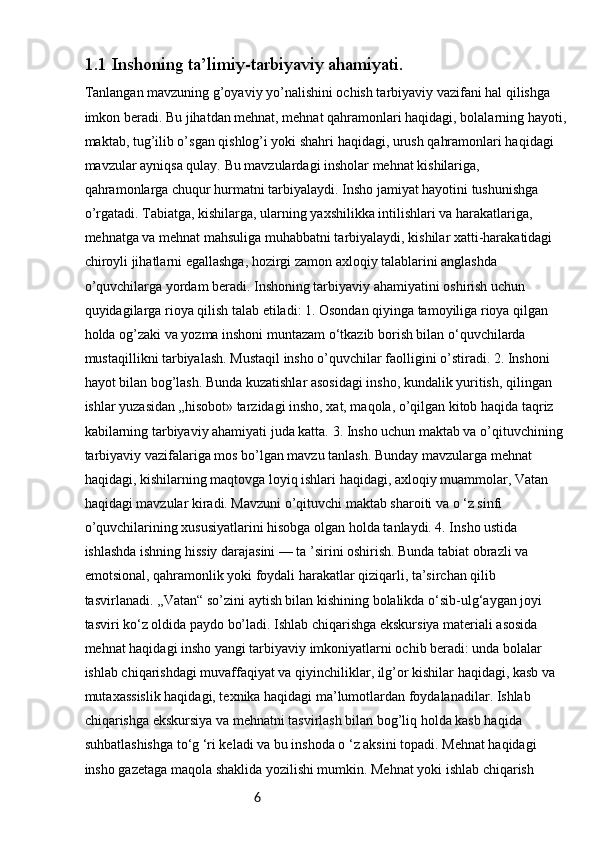 61.1  Inshoning ta’limiy-tarbiyaviy ahamiyati.
Tanlangan mavzuning g’oyaviy yo’nalishini ochish tarbiyaviy vazifani hal qilishga 
imkon beradi. Bu jihatdan mehnat, mehnat qahramonlari haqidagi, bolalarning hayoti,
maktab, tug’ilib o’sgan qishlog’i yoki shahri haqidagi, urush qahramonlari haqidagi 
mavzular ayniqsa qulay. Bu mavzulardagi insholar mehnat kishilariga, 
qahramonlarga chuqur hurmatni tarbiyalaydi. Insho jamiyat hayotini tushunishga 
o’rgatadi. Tabiatga, kishilarga, ularning yaxshilikka intilishlari va harakatlariga, 
mehnatga va mehnat mahsuliga muhabbatni tarbiyalaydi, kishilar xatti-harakatidagi 
chiroyli jihatlarni egallashga, hozirgi zamon axloqiy talablarini anglashda 
o’quvchilarga yordam beradi. Inshoning tarbiyaviy ahamiyatini oshirish uchun 
quyidagilarga rioya qilish talab etiladi: 1. Osondan qiyinga tamoyiliga rioya qilgan 
holda og’zaki va yozma inshoni muntazam o‘tkazib borish bilan o‘quvchilarda 
mustaqillikni tarbiyalash. Mustaqil insho o’quvchilar faolligini o’stiradi. 2. Inshoni 
hayot bilan bog’lash. Bunda kuzatishlar asosidagi insho, kundalik yuritish, qilingan 
ishlar yuzasidan „hisobot» tarzidagi insho, xat, maqola, o’qilgan kitob haqida taqriz 
kabilarning tarbiyaviy ahamiyati juda katta. 3. Insho uchun maktab va o’qituvchining 
tarbiyaviy vazifalariga mos bo’lgan mavzu tanlash. Bunday mavzularga mehnat 
haqidagi, kishilarning maqtovga loyiq ishlari haqidagi, axloqiy muammolar, Vatan 
haqidagi mavzular kiradi. Mavzuni o’qituvchi maktab sharoiti va o ‘z sinfi 
o’quvchilarining xususiyatlarini hisobga olgan holda tanlaydi. 4. Insho ustida 
ishlashda ishning hissiy darajasini — ta ’sirini oshirish. Bunda tabiat obrazli va 
emotsional, qahramonlik yoki foydali harakatlar qiziqarli, ta’sirchan qilib 
tasvirlanadi. ,,Vatan“ so’zini aytish bilan kishining bolalikda o‘sib-ulg‘aygan joyi 
tasviri ko‘z oldida paydo bo’ladi. Ishlab chiqarishga ekskursiya materiali asosida 
mehnat haqidagi insho yangi tarbiyaviy imkoniyatlarni ochib beradi: unda bolalar 
ishlab chiqarishdagi muvaffaqiyat va qiyinchiliklar, ilg’or kishilar haqidagi, kasb va 
mutaxassislik haqidagi, texnika haqidagi ma’lumotlardan foydalanadilar. Ishlab 
chiqarishga ekskursiya va mehnatni tasvirlash bilan bog’liq holda kasb haqida 
suhbatlashishga to‘g ‘ri keladi va bu inshoda o ‘z aksini topadi. Mehnat haqidagi 
insho gazetaga maqola shaklida yozilishi mumkin. Mehnat yoki ishlab chiqarish  