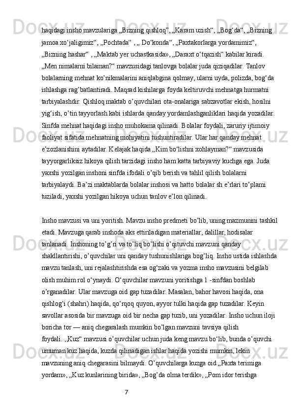 7haqidagi insho mavzulariga „Bizning qishloq”, „Karam uzish“, ,,Bog‘da“, „Bizning 
jamoa xo‘jaligimiz“, ,,Pochtada“ , „ Do‘konda“, „Paxtakorlarga yordamimiz“, 
„Bizning hashar“ , „Maktab yer uchastkasida», „Daraxt o‘tqazish“ kabilar kiradi. 
„Men nimalarni bilaman?“ mavzusidagi tanlovga bolalar juda qiziqadilar. Tanlov 
bolalarning mehnat ko’nikmalarini aniqlabgina qolmay, ularni uyda, polizda, bog‘da 
ishlashga rag’batlantiradi. Maqsad kishilarga foyda keltiruvchi mehnatga hurmatni 
tarbiyalashdir. Qishloq maktab o’quvchilari ota-onalariga sabzavotlar ekish, hosilni 
yig‘ish, o’tin tayyorlash kabi ishlarda qanday yordamlashganliklari haqida yozadilar. 
Sinfda mehnat haqidagi insho muhokama qilinadi. Bolalar foydali, zaruriy ijtimoiy 
faoliyat sifatida mehnatning mohiyatini tushuntiradilar. Ular har qanday mehnat 
e’zozlanishini aytadilar. Kelajak haqida „Kim bo‘lishni xohlayman?“ mavzusida 
tayyorgarliksiz hikoya qilish tarzidagi insho ham katta tarbiyaviy kuchga ega. Juda 
yaxshi yozilgan inshoni sinfda ifodali o’qib berish va tahlil qilish bolalarni 
tarbiyalaydi. Ba’zi maktablarda bolalar inshosi va hatto bolalar sh e’rlari to’plami 
tuziladi, yaxshi yozilgan hikoya uchun tanlov e’lon qilinadi.
Insho mavzusi va uni yoritish. Mavzu insho predmeti bo’lib, uning mazmunini tashkil
etadi. Mavzuga qarab inshoda aks ettiriladigan materiallar, dalillar, hodisalar 
tanlanadi. Inshoning to’g’ri va to’liq bo’lishi o’qituvchi mavzuni qanday 
shakllantirishi, o’quvchilar uni qanday tushunishlariga bog’liq. Insho ustida ishlashda
mavzu tanlash, uni rejalashtirishda esa og‘zaki va yozma insho mavzusini belgilab 
olish muhim rol o‘ynaydi. O‘quvchilar mavzuni yoritishga 1 -sinfdan boshlab 
o’rganadilar. Ular mavzuga oid gap tuzadilar. Masalan, bahor havosi haqida, ona 
qishlog‘i (shahri) haqida, qo‘rqoq quyon, ayyor tulki haqida gap tuzadilar. Keyin 
savollar asosida bir mavzuga oid bir necha gap tuzib, uni yozadilar. Insho uchun iloji 
boricha tor — aniq chegaralash mumkin bo’lgan mavzuni tavsiya qilish 
foydali. ,,Kuz“ mavzusi o’quvchilar uchun juda keng mavzu bo‘lib, bunda o’quvchi 
umuman kuz haqida, kuzda qilinadigan ishlar haqida yozishi mumkin, lekin 
mavzuning aniq chegarasini bilmaydi. O’quvchilarga kuzga oid „Paxta terimiga 
yordam», „Kuz kunlarining birida», „Bog’da olma terdik», „Pom idor terishga  