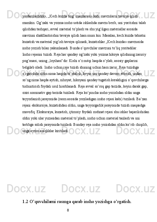 8yordamlashdik», „Kech kuzda bog’ manzarasi» kabi mavzularni tavsiya qilish 
mumkin. Og’zaki va yozma insho ustida ishlashda mavzu berib, uni yoritishni talab 
qilishdan tashqari, avval material to’plash va shu yig’ilgan materiallar asosida 
mavzuni shakllantirishni tavsiya qilish ham mum  kin. Masalan, kech kuzda tabiatni 
kuzatish va material yig’ish tavsiya qilinadi, kuzatishlar „Kech kuzda» mavzusida 
insho yozish bilan yakunlanadi. Bunda o’quvchilar mavzuni to’liq yoritadilar.
Insho rejasini tuzish. Reja har qanday og’zaki yoki yozma hikoya qilishning zaruriy 
pog’onasi, uning ,,loyihasi“dir. Kishi o’z nutqi haqida o’ylab, asosiy gaplarini 
belgilab oladi. Insho uchun reja tuzish shuning uchun ham zarur. Reja tuzishga 
o’rgatishda oldin nima haqida to’xtalish, keyin uni qanday davom ettirish, undan 
so’ng nima haqda aytish, nihoyat, hikoyani qanday tugatish kerakligini o’quvchilarga
tushuntirish foydali usul hisoblanadi. Reja avval so’roq gap tarzida, keyin darak gap, 
oxiri nominativ gap tarzida tuziladi. Reja ko‘pincha insho yozishdan oldin unga 
tayyorlanish jarayonida (rasm asosida yoziladigan insho rejasi kabi) tuziladi. Ba’zan 
rejani ekskursiya, kuzatishdan oldin, unga tayyorgarlik jarayonida tuzish maqsadga 
muvofiq. Ekskursiya, kuzatish, ijtimoiy foydali mehnat rejasi shu ishlar bajarilishidan
oldin yoki ular yuzasidan material to’plash, insho uchun material tanlash va uni 
tartibga solish jarayonida tuziladi. Bunday reja insho yozishdan oldin ko‘rib chiqilib, 
unga ayrim aniqliklar kiritiladi.
1.2  O’quvchilarni rasmga qarab insho yozishga o’rgatish. 