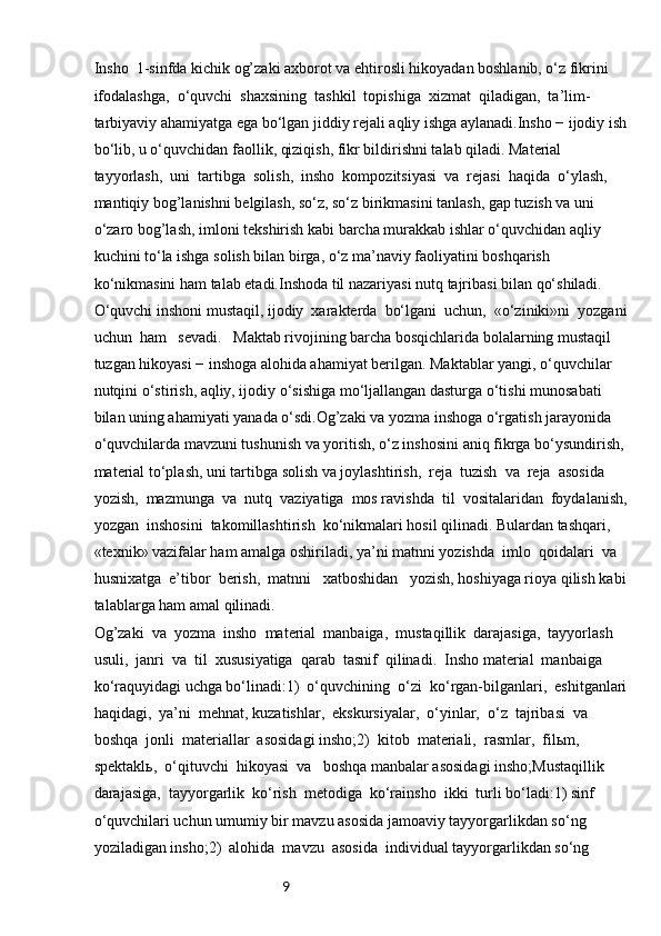 9Insho  1-sinfda kichik og’zaki axborot va ehtirosli hikoyadan boshlanib, o‘z fikrini 
ifodalashga,  o‘quvchi  shaxsining  tashkil  topishiga  xizmat  qiladigan,  ta’lim-
tarbiyaviy ahamiyatga ega bo‘lgan jiddiy rejali aqliy ishga aylanadi.Insho − ijodiy ish
bo‘lib, u o‘quvchidan faollik, qiziqish, fikr bildirishni talab qiladi. Material  
tayyorlash,  uni  tartibga  solish,  insho  kompozitsiyasi  va  rejasi  haqida  o‘ylash, 
mantiqiy bog’lanishni belgilash, so‘z, so‘z birikmasini tanlash, gap tuzish va uni 
o‘zaro bog’lash, imloni tekshirish kabi barcha murakkab ishlar o‘quvchidan aqliy 
kuchini to‘la ishga solish bilan birga, o‘z ma’naviy faoliyatini boshqarish 
ko‘nikmasini ham talab etadi.Inshoda til nazariyasi nutq tajribasi bilan qo‘shiladi. 
O‘quvchi inshoni mustaqil, ijodiy  xarakterda  bo‘lgani  uchun,  «o‘ziniki»ni  yozgani
uchun  ham   sevadi.   Maktab rivojining barcha bosqichlarida bolalarning mustaqil 
tuzgan hikoyasi − inshoga alohida ahamiyat berilgan. Maktablar yangi, o‘quvchilar 
nutqini o‘stirish, aqliy, ijodiy o‘sishiga mo‘ljallangan dasturga o‘tishi munosabati 
bilan uning ahamiyati yanada o‘sdi.Og’zaki va yozma inshoga o‘rgatish jarayonida 
o‘quvchilarda mavzuni tushunish va yoritish, o‘z inshosini aniq fikrga bo‘ysundirish, 
material to‘plash, uni tartibga solish va joylashtirish,  reja  tuzish  va  reja  asosida  
yozish,  mazmunga  va  nutq  vaziyatiga  mos ravishda  til  vositalaridan  foydalanish,
yozgan  inshosini  takomillashtirish  ko‘nikmalari hosil qilinadi. Bulardan tashqari, 
«texnik» vazifalar ham amalga oshiriladi, ya’ni matnni yozishda  imlo  qoidalari  va  
husnixatga  e’tibor  berish,  matnni   xatboshidan   yozish, hoshiyaga rioya qilish kabi
talablarga ham amal qilinadi.
Og’zaki  va  yozma  insho  material  manbaiga,  mustaqillik  darajasiga,  tayyorlash 
usuli,  janri  va  til  xususiyatiga  qarab  tasnif  qilinadi.  Insho material  manbaiga  
ko‘raquyidagi uchga bo‘linadi:1)  o‘quvchining  o‘zi  ko‘rgan-bilganlari,  eshitganlari
haqidagi,  ya’ni  mehnat, kuzatishlar,  ekskursiyalar,  o‘yinlar,  o‘z  tajribasi  va  
boshqa  jonli  materiallar  asosidagi insho;2)  kitob  materiali,  rasmlar,  filьm,  
spektaklь,  o‘qituvchi  hikoyasi  va   boshqa manbalar asosidagi insho;Mustaqillik  
darajasiga,  tayyorgarlik  ko‘rish  metodiga  ko‘rainsho  ikki  turli bo‘ladi:1) sinf 
o‘quvchilari uchun umumiy bir mavzu asosida jamoaviy tayyorgarlikdan so‘ng 
yoziladigan insho;2)  alohida  mavzu  asosida  individual tayyorgarlikdan so‘ng  