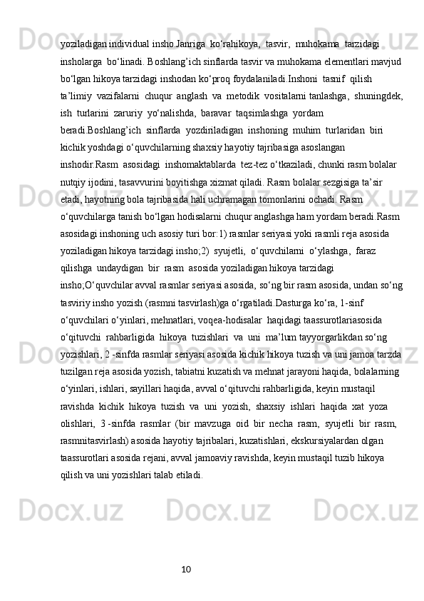 10yoziladigan individual insho.Janriga  ko‘rahikoya,  tasvir,  muhokama  tarzidagi  
insholarga  bo‘linadi. Boshlang’ich sinflarda tasvir va muhokama elementlari mavjud
bo‘lgan hikoya tarzidagi inshodan ko‘proq foydalaniladi.Inshoni  tasnif  qilish  
ta’limiy  vazifalarni  chuqur  anglash  va  metodik  vositalarni tanlashga,  shuningdek,
ish  turlarini  zaruriy  yo‘nalishda,  baravar  taqsimlashga  yordam 
beradi.Boshlang’ich  sinflarda  yozdiriladigan  inshoning  muhim  turlaridan  biri  
kichik yoshdagi o‘quvchilarning shaxsiy hayotiy tajribasiga asoslangan 
inshodir.Rasm  asosidagi  inshomaktablarda  tez-tez o‘tkaziladi, chunki rasm bolalar 
nutqiy ijodini, tasavvurini boyitishga xizmat qiladi. Rasm bolalar sezgisiga ta’sir 
etadi, hayotning bola tajribasida hali uchramagan tomonlarini ochadi. Rasm 
o‘quvchilarga tanish bo‘lgan hodisalarni chuqur anglashga ham yordam beradi.Rasm 
asosidagi inshoning uch asosiy turi bor:1) rasmlar seriyasi yoki rasmli reja asosida 
yoziladigan hikoya tarzidagi insho;2)  syujetli,  o‘quvchilarni  o‘ylashga,  faraz  
qilishga  undaydigan  bir  rasm  asosida yoziladigan hikoya tarzidagi 
insho;O‘quvchilar avval rasmlar seriyasi asosida, so‘ng bir rasm asosida, undan so‘ng
tasviriy insho yozish (rasmni tasvirlash)ga o‘rgatiladi.Dasturga ko‘ra, 1-sinf 
o‘quvchilari o‘yinlari, mehnatlari, voqea-hodisalar  haqidagi taassurotlariasosida  
o‘qituvchi  rahbarligida  hikoya  tuzishlari  va  uni  ma’lum tayyorgarlikdan so‘ng 
yozishlari, 2 -sinfda rasmlar seriyasi asosida kichik hikoya tuzish va uni jamoa tarzda
tuzilgan reja asosida yozish, tabiatni kuzatish va mehnat jarayoni haqida, bolalarning 
o‘yinlari, ishlari, sayillari haqida, avval o‘qituvchi rahbarligida, keyin mustaqil 
ravishda  kichik  hikoya  tuzish  va  uni  yozish,  shaxsiy  ishlari  haqida  xat  yoza  
olishlari,  3 -sinfda  rasmlar  (bir  mavzuga  oid  bir  necha  rasm,  syujetli  bir  rasm,  
rasmnitasvirlash) asosida hayotiy tajribalari, kuzatishlari, ekskursiyalardan olgan 
taassurotlari asosida rejani, avval jamoaviy ravishda, keyin mustaqil tuzib hikoya 
qilish va uni yozishlari talab etiladi. 