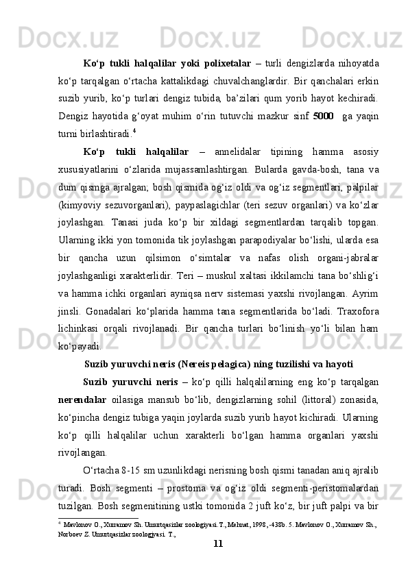 Ko‘p   tukli   halqalilar   yoki   polixetalar   –   turli   dengizlarda   nihoyatda
ko‘p   tarqalgan   o‘rtacha   kattalikdagi   chuvalchanglardir.   Bir   qanchalari   erkin
suzib   yurib,   ko‘p   turlari   dengiz   tubida,   ba’zilari   qum   yorib   hayot   kechiradi.
Dengiz   hayotida   g‘oyat   muhim   o‘rin   tutuvchi   mazkur   sinf   5000     ga   yaqin
turni birlashtiradi. 4
Ko‘p   tukli   halqalilar   –   annelidalar   tipining   hamma   asosiy
xususiyatlarini   o‘zlarida   mujassamlashtirgan.   Bularda   gavda-bosh,   tana   va
dum qismga ajralgan; bosh qismida og‘iz oldi va og‘iz segmentlari, palpilar
(kimyoviy   sezuvorganlari),   paypaslagichlar   (teri   sezuv   organlari)   va   ko‘zlar
joylashgan.   Tanasi   juda   ko‘p   bir   xildagi   segmentlardan   tarqalib   topgan.
Ularning ikki yon tomonida tik joylashgan parapodiyalar bo‘lishi, ularda esa
bir   qancha   uzun   qilsimon   o‘simtalar   va   nafas   olish   organi-jabralar
joylashganligi xarakterlidir. Teri – muskul xaltasi ikkilamchi tana bo‘shlig‘i
va  hamma  ichki organlari ayniqsa  nerv  sistemasi yaxshi rivojlangan. Ayrim
jinsli.   Gonadalari   ko‘plarida   hamma   tana   segmentlarida   bo‘ladi.   Traxofora
lichinkasi   orqali   rivojlanadi.   Bir   qancha   turlari   bo‘linish   yo‘li   bilan   ham
ko‘payadi.
Suzib yuruvchi neris (Nereis pelagica) ning tuzilishi va hayoti
Suzib   yuruvchi   neris   –   ko‘p   qilli   halqalilarning   eng   ko‘p   tarqalgan
nerendalar   oilasiga   mansub   bo‘lib,   dengizlarning   sohil   (littoral)   zonasida,
ko‘pincha dengiz tubiga yaqin joylarda suzib yurib hayot kichiradi. Ularning
ko‘p   qilli   halqalilar   uchun   xarakterli   bo‘lgan   hamma   organlari   yaxshi
rivojlangan.
O‘rtacha 8-15 sm uzunlikdagi nerisning bosh qismi tanadan aniq ajralib
turadi.   Bosh   segmenti   –   prostoma   va   og‘iz   oldi   segmenti-peristomalardan
tuzilgan. Bosh segmenitining ustki tomonida 2 juft ko‘z, bir juft palpi va bir
4
  Mavlonov O., Xurramov Sh. Umurtqasizlar zoologiyasi.T., Mehnat, 1998, -438b. 5. Mavlonov O., Xurramov Sh., 
Norboev Z. Umurtqasizlar zoologjyasi.  Т .,
11 