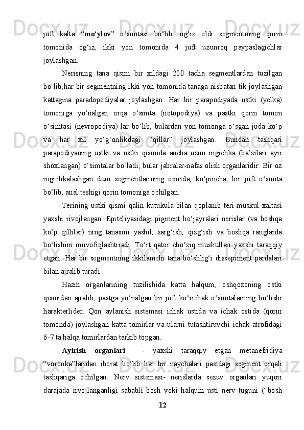 juft   kalta   “mo‘ylov”   o‘simtasi   bo‘lib,   og‘iz   oldi   segmentining   qorin
tomonida   og‘iz,   ikki   yon   tomonida   4   juft   uzunroq   paypaslagichlar
joylashgan.
Nerisning   tana   qismi   bir   xildagi   200   tacha   segmentlardan   tuzilgan
bo‘lib,har bir segmentning ikki yon tomonida tanaga nisbatan tik joylashgan
kattagina   paradopodiyalar   joylashgan.   Har   bir   parapodiyada   ustki   (yelka)
tomoniga   yo‘nalgan   orqa   o‘simta   (notopodiya)   va   pastki   qorin   tomon
o‘simtasi   (nevropodiya)   lar   bo‘lib,   bulardan   yon   tomonga   o‘sgan   juda   ko‘p
va   har   xil   yo‘g‘onlikdagi   “qillar”   joylashgan.   Bundan   tashqari
parapodiyaning   ustki   va   ostki   qismida   ancha   uzun   ingichka   (ba’zilari   ayri
shoxlangan) o‘simtalar bo‘ladi; bular jabralar-nafas olish organlaridir. Bir oz
ingichkalashgan   dum   segmentlarining   oxirida,   ko‘pincha,   bir   juft   o‘simta
bo‘lib, anal teshigi qorin tomoniga ochilgan.
Terining   ustki   qismi   qalin   kutukula   bilan   qoplanib   teri   muskul   xaltasi
yaxshi   rivojlangan.   Epiteliyasidagi   pigment   ho‘jayralari   nerislar   (va   boshqa
ko‘p   qillilar)   ning   tanasini   yashil,   sarg‘ish,   qizg‘ish   va   boshqa   ranglarda
bo‘lishini   muvofiqlashtiradi.   To‘rt   qator   cho‘ziq   muskullari   yaxshi   taraqqiy
etgan.   Har   bir   segmentning   ikkilamchi   tana   bo‘shlig‘i   dissepiment   pardalari
bilan ajralib turadi.
Hazm   organlarining   tuzilishida   katta   halqum,   oshqozoning   ostki
qismidan   ajralib,   pastga   yo‘nalgan   bir   juft   ko‘richak   o‘simtalarning   bo‘lishi
harakterlider.   Qon   aylanish   sistemasi   ichak   ustida   va   ichak   ostida   (qorin
tomonda)   joylashgan   katta   tomirlar   va   ularni   tutashtiruvchi   ichak   atrofidagi
6-7 ta halqa tomirlardan tarkib topgan.
Ayirish   organlari     -   yaxshi   taraqqiy   etgan   metanefridiya
“voronka”laridan   iborat   bo‘lib   har   bir   naychalari   pastdagi   segment   orqali
tashqariga   ochilgan.   Nerv   sistemasi-   nerislarda   sezuv   organlari   yuqori
darajada   rivojlanganligi   sababli   bosh   yoki   halqum   usti   nerv   tuguni   (“bosh
12