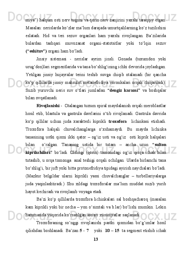 miya”) halqum osti nerv tuguni va qorin nerv zanjirini yaxshi taraqqiy etgan.
Masalan: nerislarda ko‘zlar ma’lum darajada umurtqalilarning ko‘z tuzilishini
eslatadi.   H i d   va   teri   sezuv   organlari   ham   yaxshi   rivojlangan.   Ba’zilarida
bulardan   tashqari   muvozanat   organi-statotsitlar   yoki   to‘lqin   sezuv
(“eshituv”)  organi ham bo‘ladi. 
Jinsiy   sistemasi   -   nerislar   ayrim   jinsli.   Gonada   (tuxumdon   yoki
urug‘don)lari segmentlarida va tana bo‘shlig‘ining ichki devorida joylashgan.
Yetilgan   jinsiy   hujayralar   terini   teshib   suvga   chiqib   otalanadi   (bir   qancha
ko‘p  qillilarda  jinsiy   mahsulot  metanefridiya   voronkalari   orqali   chiqariladi).
Suzib   yuruvchi   neris   suv   o‘tlari   jumladan   “dengiz   karami”   va   boshqalar
bilan ovqatlanadi.
Rivojlanishi -   Otalangan tuxum spiral maydalanish orqali meroblastlar
hosil   etib,   blastula   va   gastrula   davrlarini   o‘tib   rivojlanadi.   Gastrula   davrida
ko‘p   qillilar   uchun   juda   xarakterli   kiprikli   troxofora     lichinkasi   etishadi.
Troxofora   halqali   chuvalchanglarga   o‘xshamaydi.   Bu   mayda   lichinka
tanasining   ustki   qismi   ikki   qator   –   og‘iz   usti   va   og‘iz     osti   kiprik   halqalari
bilan     o‘ralgan.   Tananing   ustida   bir   tutam   –   ancha   uzun   “sulton
kiprikchilari”   bo‘ladi.   Oldingi   (qorin)   tomonidagi   og‘iz   qisqa   ichak   bilan
tutashib,   u orqa tomonga   anal teshigi orqali ochilgan. Ularda birlamchi tana
bo‘shlig‘i, bir juft yoki bitta protonefridiya tipidagi ayirish naychalari bo‘ladi.
(Mazkur   belgildar   ularni   kiprikli   yassi   chuvalchanglar   –   turbellariyalarga
juda   yaqinlashtiradi.)   Shu   xildagi   troxoforalar   ma’lum   muddat   suzib   yurib
hayot kechiradi va rivojlanib voyaga etadi. 
Ba’zi   ko‘p   qillilarda   troxofora   lichinkalari   sal   boshqacharoq   (masalan
kam kiprikli yoki bir necha – yon o‘simtali va b.lar) bo‘lishi mumkin. Lekin
hammasida  yu qorida ko‘rsatilgan asosiy xususiyatlar saqlanadi.
Troxoforaning   so‘nggi   rivojlanishi   pastki   qismidan   bo‘g‘imlar   hosil
qilishdan boshlanadi. Ba’zan   5 - 7        yoki     10 – 15     ta segment etishib ichak
13 