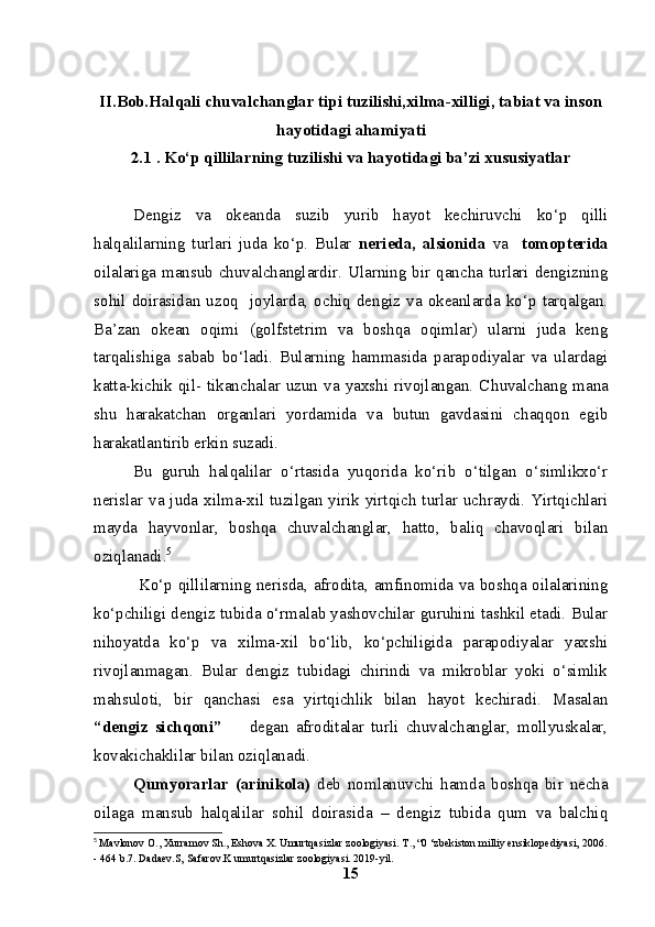 II.Bob.Halqali chuvalchanglar tipi tuzilishi,xilma-xilligi, tabiat va inson
hayotidagi ahamiyati
2.1  . Ko‘p qillilarning tuzilishi va hayotidagi ba’zi xususiyatlar
Dengiz   va   okeanda   suzib   yurib   hayot   kechiruvchi   ko‘p   qilli
halqalilarning   turlari   juda   ko‘p.   Bular   nerieda,   alsionida   va     tomopterida
oilalariga  mansub  chuvalchanglardir. Ularning bir qancha turlari dengizning
sohil   doirasidan  uzoq     joylarda,  ochiq   dengiz  va  okeanlarda   ko‘p  tarqalgan.
Ba’zan   okean   oqimi   (golfstetrim   va   boshqa   oqimlar)   ularni   juda   keng
tarqalishiga   sabab   bo‘ladi.   Bularning   hammasida   parapodiyalar   va   ulardagi
katta-kichik  qil-  tikanchalar  uzun  va  yaxshi  rivojlangan.  C h uvalchang  mana
shu   harakatchan   organlari   yordamida   va   butun   gavdasini   chaqqon   egib
harakatlantirib erkin suzadi. 
Bu   guruh   halqalilar   o‘rtasida   yuqorida   ko‘rib   o‘tilgan   o‘simlikxo‘r
nerislar va juda xilma-xil tuzilgan yirik yirtqich turlar uchraydi. Yirtqichlari
mayda   hayvonlar,   boshqa   chuvalchanglar,   hatto,   baliq   chavoqlari   bilan
oziqlanadi. 5
  Ko‘p qillilarning nerisda, afrodita, amfinomida va boshqa oilalarining
ko‘pchiligi dengiz tubida o‘rmalab yashovchilar guruhini tashkil etadi. Bular
nihoyatda   ko‘p   va   xilma-xil   bo‘lib,   ko‘pchiligida   parapodiyalar   yaxshi
rivojlanmagan.   Bular   dengiz   tubidagi   chirindi   va   mikroblar   yoki   o‘simlik
mahsuloti,   bir   qanchasi   esa   yirtqichlik   bilan   hayot   kechiradi.   Masalan
“dengiz   sichqoni”         degan   afroditalar   turli   chuvalchanglar,   mollyuskalar,
k o vakichaklilar bilan oziqlanadi.
Qumyorarlar   (arinikola)   deb   nomlanuvchi   hamda   boshqa   bir   necha
oilaga   mansub   halqalilar   sohil   doirasida   –   dengiz   tubida   qum   va   balchiq
5
  Mavlonov O., Xurramov Sh., Eshova X. Umurtqasizlar zoologiyasi.  Т ., “0 ‘zbekiston milliy ensiklopediyasi, 2006.
- 464 b.7. Dadaev.S, Safarov.K umurtqasizlar zoologiyasi. 2019-yil.
15
