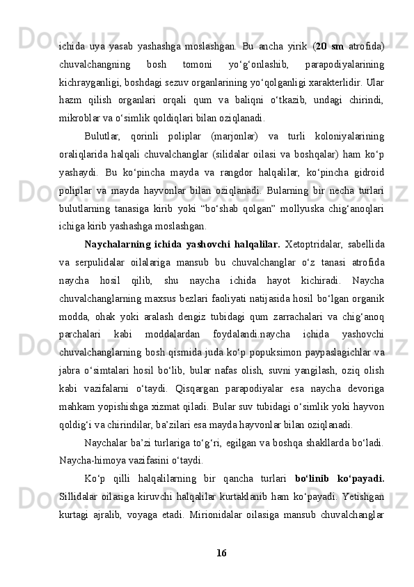 ichida   uya   yasab   yashashga   moslashgan.   Bu   ancha   yirik   ( 20   sm   atrofida)
chuvalchangning   bosh   tomoni   yo‘g‘onlashib,   parapodiyalarining
kichrayganligi, boshdagi sezuv organlarining yo‘qolganligi xarakterlidir. Ular
hazm   qilish   organlari   orqali   qum   va   baliqni   o‘tkazib,   undagi   chirindi,
mikroblar va o‘simlik qoldiqlari bilan oziqlanadi. 
Bulutlar,   qorinli   poliplar   (marjonlar)   va   turli   koloniyalarining
oraliqlarida   halqali   chuvalchanglar   (silidalar   oilasi   va   boshqalar)   ham   ko‘p
yashaydi.   Bu   ko‘pincha   mayda   va   rangdor   halqalilar,   ko‘pincha   gidroid
poliplar   va   mayda   hayvonlar   bilan   oziqlanadi.   Bularning   bir   necha   turlari
bulutlarning   tanasiga   kirib   yoki   “bo‘shab   qolgan”   mollyuska   chig‘anoqlari
ichiga kirib yashashga moslashgan.
Naychalarning   ichida   yashovchi   halqalilar.   Xetoptridalar,   sabellida
va   serpulidalar   oilalariga   mansub   bu   chuvalchanglar   o‘z   tanasi   atrofida
naycha   hosil   qilib,   shu   naycha   ichida   hayot   kichiradi.   Naycha
chuvalchanglarning maxsus bezlari faoliyati natijasida hosil bo‘lgan organik
modda,   ohak   yoki   aralash   dengiz   tubidagi   qum   zarrachalari   va   chig‘anoq
parchalari   kabi   moddalardan   foydalandi.naycha   ichida   yashovchi
chuvalchanglarning   bosh   qismida   juda   ko‘p   popuksimon   paypaslagichlar   va
jabra   o‘simtalari   hosil   bo‘lib,   bular   nafas   olish,   suvni   yangilash,   oziq   olish
kabi   vazifalarni   o‘taydi.   Qisqargan   parapodiyalar   esa   naycha   devoriga
mahkam yopishishga xizmat qiladi. Bular suv tubidagi o‘simlik yoki hayvon
qoldig‘i va chirindilar, ba’zilari esa mayda hayvonlar bilan oziqlanadi.
Naychalar ba’zi turlariga to‘g‘ri, egilgan va boshqa shakllarda bo‘ladi.
Naycha-himoya vazifasini o‘taydi.
Ko‘p   qilli   halqalilarning   bir   qancha   turlari   bo‘linib   ko‘payadi.
Sillidalar   oilasiga   kiruvchi   halqalilar   kurtaklanib   ham   ko‘payadi.   Yetishgan
kurtagi   ajralib,   voyaga   etadi.   Mirionidalar   oilasiga   mansub   chuvalchanglar
16 