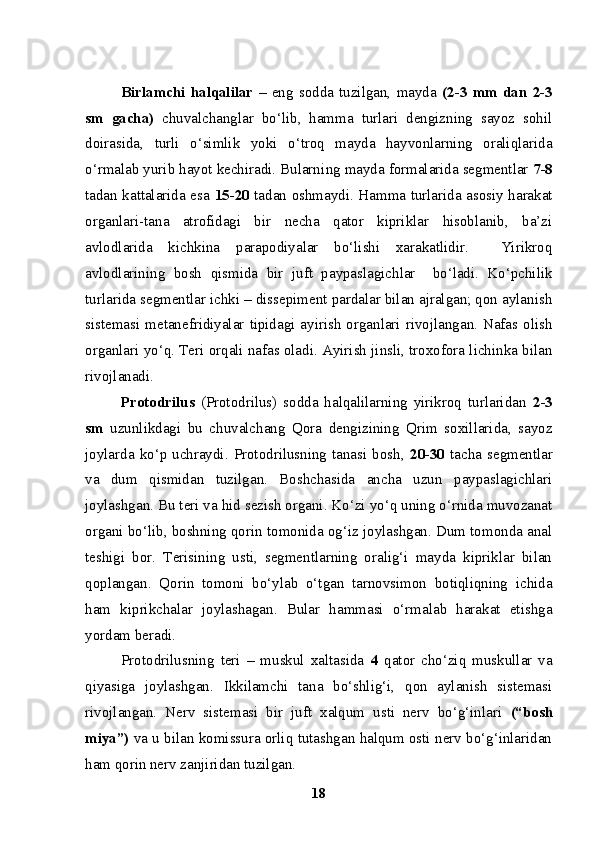 Birlamchi   halqalilar   –   eng   sodda   tuzilgan,   mayda   (2-3   mm   dan   2-3
sm   gacha)   chuvalchanglar   bo‘lib,   hamma   turlari   dengizning   sayoz   sohil
doirasida,   turli   o‘simlik   yoki   o‘troq   mayda   hayvonlarning   oraliqlarida
o‘rmalab yurib hayot kechiradi. Bularni n g mayda formalarida segmentlar  7-8
tadan kattalarida esa   15-20   tadan oshmaydi. Hamma turlarida asosiy harakat
organlari-tana   atrofidagi   bir   necha   qator   kipriklar   hisoblanib,   ba’zi
avlodlarida   kichkina   parapodiyalar   bo‘lishi   xarakatlidir.     Yirikroq
avlodlarining   bosh   qismida   bir   juft   paypaslagichlar     bo‘ladi.   Ko‘pchilik
turlarida segmentlar ichki – dissepiment pardalar bilan ajralgan; qon aylanish
sistemasi metanefridiyalar  tipidagi ayirish  organlari  rivojlangan.  Nafas olish
organlari yo‘q. Teri orqali nafas oladi. Ayirish jinsli, troxofora lichinka bilan
rivojlanadi.
Protodrilus   (Protodrilus)   sodda   halqalilarning   yirikroq   turlaridan   2-3
sm   uzunlikdagi   bu   chuvalchang   Qora   dengizining   Qrim   soxillarida,   sayoz
joylarda  ko‘p uchraydi.  Protodrilusning  tanasi  bosh,   20-30   tacha segmentlar
va   dum   qismidan   tuzilgan.   Boshchasida   ancha   uzun   paypaslagichlari
joylashgan. Bu teri va hid sezish organi. Ko‘zi yo‘q uning o‘rnida muvozanat
organi bo‘lib, boshning qorin tomonida og‘iz joylashgan. Dum tomonda anal
teshigi   bor.   Terisining   usti,   segmentlarning   oralig‘i   mayda   kipriklar   bilan
qoplangan.   Qorin   tomoni   bo‘ylab   o‘tgan   tarnovsimon   botiqliqning   ichida
ham   kiprikchalar   joylashagan.   Bular   hammasi   o‘rmalab   harakat   etishga
yordam beradi.
Protodrilusning   teri   –   muskul   xaltasida   4   qator   cho‘ziq   muskullar   va
qiyasiga   joylashgan.   Ikkilamchi   tana   bo‘shlig‘i,   qon   aylanish   sistemasi
rivojlangan.   Nerv   sistemasi   bir   juft   xalqum   usti   nerv   bo‘g‘inlari   (“bosh
miya”)  va u bilan komissura orliq tutashgan halqum osti nerv bo‘g‘inlaridan
ham qorin nerv zanjiridan tuzilgan. 
18 