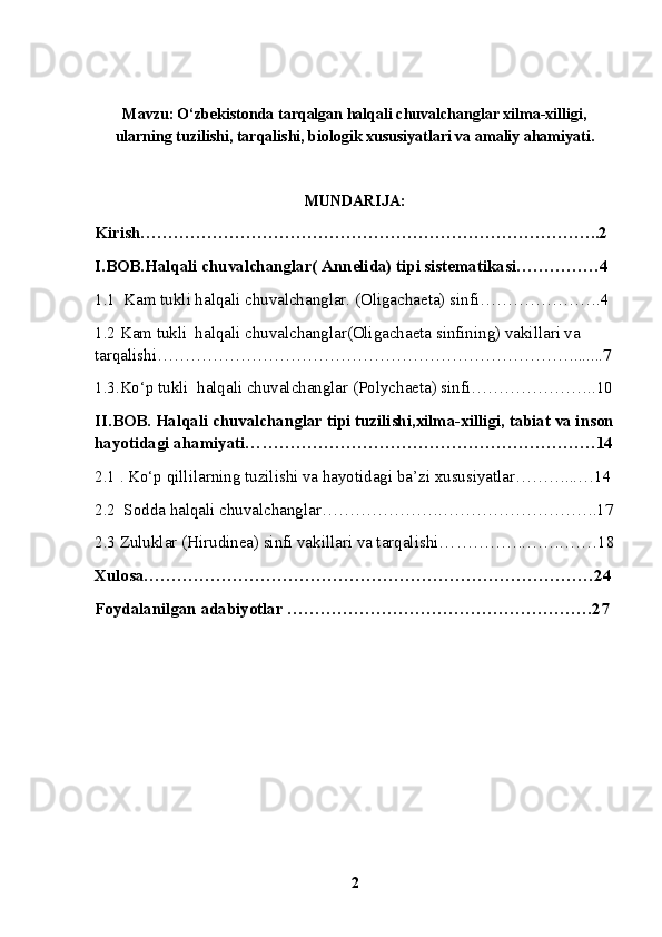 Mavzu:   O‘zbekistonda tarqalgan halqali chuvalchanglar xilma-xilligi,
ularning tuzilishi, tarqalishi, biologik xususiyatlari va amaliy ahamiyati.
MUNDARIJA:
Kirish………………………………………………………………………..2
I.BOB.Halqali chuvalchanglar( Annelida) tipi sistematikasi……………4
1.1   Kam tukli halqali chuvalchanglar. (Oligachaeta) sinfi ………………….4
1.2  Kam tukli  halqali chuvalchanglar(Oligachaeta sinfining) vakillari va 
tarqalishi… ……………………………………………………………….......7
1.3 .Ko‘p tukli  halqali chuvalchanglar (Polychaeta) sinfi… ………………..10
II.BOB. Halqali chuvalchanglar tipi tuzilishi,xilma-xilligi, tabiat va inson
hayotidagi ahamiyati… ……………………………………………………14
2.1 . Ko‘p qillilarning tuzilishi va hayotidagi ba’zi xususiyatlar………...…14
2.2   Sodda halqali chuvalchanglar… ……………….……………………….17
2.3  Zuluklar (Hirudinea) sinfi vakillari va tarqalishi… ………….…….……18
Xulosa………………………………………………………………………24
Foydalanilgan adabiyotlar ……………………………………………….27
2 