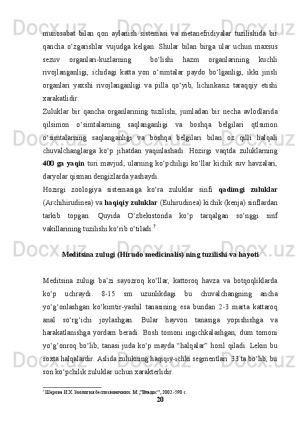 munosabat   bilan   qon   aylanish   sistemasi   va   metanefridiyalar   tuzilishida   bir
qancha   o‘zgarishlar   vujudga   kelgan.   Shular   bilan   birga   ular   uchun   maxsus
sezuv   organlari-kuzlarning     bo‘lishi   hazm   organlarining   kuchli
rivojlanganligi,   ichidagi   katta   yon   o‘simtalar   paydo   bo‘lganligi,   ikki   jinsli
organlari   yaxshi   rivojlanganligi   va   pilla   qo‘yib,   lichinkasiz   taraqqiy   etishi
xarakatlidir. 
Zuluklar   bir   qancha   organlarining   tuzilishi,   jumladan   bir   necha   avlodlarida
qilsimon   o‘simtalarning   saqlanganligi   va   boshqa   belgilari   qtlsimon
o‘simtalarning   saqlanganligi   va   boshqa   belgilari   bilan   oz   qilli   halqali
chuvalchanglarga   ko‘p   jihatdan   yaqinlashadi.   Hozirgi   vaqtda   zuluklarning
400 ga yaqin   turi mavjud; ularning ko‘pchiligi ko‘llar kichik suv havzalari,
daryolar qisman dengizlarda yashaydi.
Hozirgi   zoologiya   sistemasiga   ko‘ra   zuluklar   sinfi   qadimgi   zuluklar
(Archihirudinea) va  haqiqiy zuluklar  (Euhirudinea) kichik (kenja) sinflardan
tarkib   topgan.   Q u yida   O‘zbekistonda   ko‘p   tarqalgan   so‘nggi   sinf
vakillarining tuzilishi ko‘rib o‘tiladi. 7
Meditsina zulugi (Hirudo medicinalis) ning tuzilishi va hayoti
Meditsina   zulugi   ba’zi   sayozroq   ko‘llar,   kattoroq   havza   va   botqoqliklarda
ko‘p   uchraydi.   8-15   sm   uzunlikdagi   bu   chuvalchangning   ancha
yo‘g‘onlashgan   ko‘kimtir-yashil   tanasining   esa   bundan   2-3   marta   kattaroq
anal   so‘rg‘ichi   joylashgan.   Bular   hayvon   tanasiga   yopishishga   va
harakatlanishga   yordam   beradi.   Bosh   tomoni   ingichkalashgan,   dum   tomoni
yo‘g‘onroq  bo‘lib,  tanasi   juda  ko‘p   mayda  “halqalar”   hosil   qiladi.   Lekin   bu
soxta halqalardir. Aslida zulukning haqiqiy-ichki segmentlari  33 ta bo‘lib, bu
son ko‘pchilik zuluklar uchun xarakterlidir.
7
  Шарова И.Х. Зоология беспозвоночних. М:,”Владос”, 2002.-590 с.
20