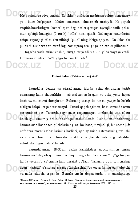 Ko‘payishi va rivojlanishi.   Zuluklar, jumladan meditsina zulugi ham jinsiy
yo‘l   bilan   ko‘payadi.   Ichdan   otalanadi,   almashinib   urchiydi.   Ko‘payish
vaqtida kattalashgan “kamar” qismidagi bezlar ajratgan suyuqlik qotib, qalin-
xitin   qobiqli   kattagina   (2   sm   li)   “pilla”   hosil   qiladi.   Otalangan   tuxumlarini
oziqni   suyuqligi   bilan   shu   xildagi   “pilla”   ning   ichiga   qo‘yadi.   Zuluklar   o‘z
pillasini suv havzalari atrofidagi zax tuproq oralig‘iga, ba’zan er pilladan 5-
10   tagacha   yosh   zuluk   etishib,   suvga   tarqaladi   va   2-3   yilda   voyaga   etadi.
Umuman zuluklar 15-20 yilgacha umr ko‘radi. 8
Exiuridalar (Echiuroidea) sinfi
Exuridalar   dengiz   va   okeanlarning   tubida,   sohil   doirasidan   tortib
okeanning   katta   chuqurliklari   –   abissal   zonasida   qum   va   baliq   yorib   hayot
kechiruvchi   chuvalchanglardir.   Bularning   tashqi   ko‘rinishi   yuqorida   ko‘rib
o‘tilgan halqalilarga o‘xshamaydi. Tanasi qopchiqsimon, bosh tomonda uzun
xartumchasi   bor.   Tanasida   segmentlar   saqlanmagan,   ikkilamchi   tana-selom
bo‘shlig‘i   umumiy   ichki   bo‘shliqni   tashkil   etadi.   Lekin,   exiuridalarning
hamma avlodlarida teri qilchalarining  oz  bo‘lsada, mavjudligi, bir necha juft
nefridiya “voronkacha” larining bo‘lishi, qon aylanish sistemasining tuzilishi
va   xususan   troxofora   lichinkalari   shaklida   rivojlanishi   bularning   halqalilar
avlodi ekanligini dalolat beradi.
Exiuridalarning   20-30sm   gacha   kattalikdagi   qopchiqsimon   tanasi
hamma vaqt deyarli qum yoki balchiqli dengiz tubida maxsus “joy”ga botgan
holda   joylashib   ko‘pincha   kam   harakat   bo‘ladi.   Tananing   bosh   tomonidagi
uzun “xartum” o‘simtasi esa juda harakatchan; bu exiuridaning oziq oluvchi
va   nafas   oluvchi   organidir.   Bonsila   viridis   degan   turda   1   m   uzunligidagi
8
  Эдвард Э.Рупперт, Ричард С. Фокс, Роберт Д. Барнс, “Зоологии беспозвоночных функциональные и 
эволюционные аспекты”, седьмое издание, М:, Издательский центр -Академия- 2008. 1870 стр.
23 