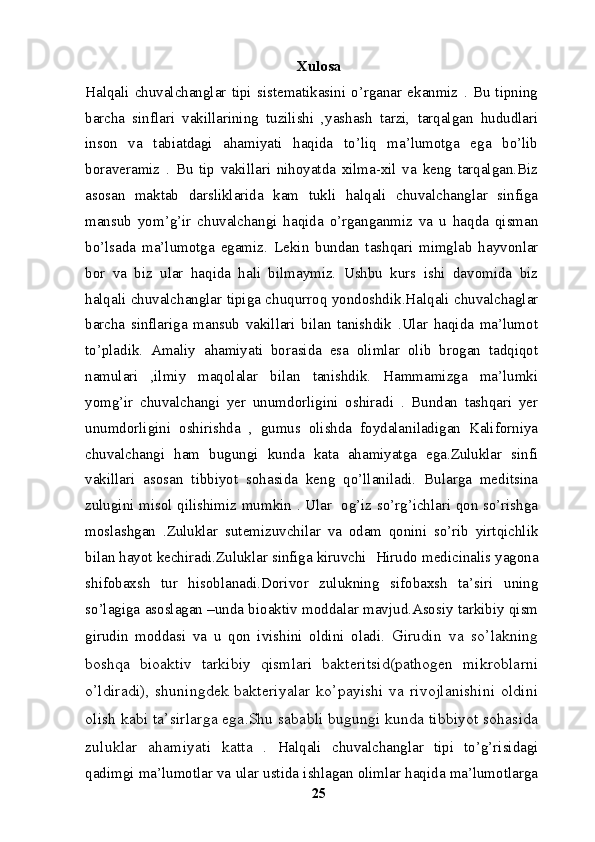 Xulosa
Halqali   chuvalchanglar   tipi   sistematikasini   o’rganar   ekanmiz   .  Bu   tipning
barcha   sinflari   vakillarining   tuzilishi   ,yashash   tarzi,   tarqalgan   hududlari
inson   va   tabiatdagi   ahamiyati   haqida   to’liq   ma’lumotga   ega   bo’lib
boraveramiz   .   Bu   tip   vakillari   nihoyatda   xilma-xil   va   keng   tarqalgan.Biz
asosan   maktab   darsliklarida   kam   tukli   halqali   chuvalchanglar   sinfiga
mansub   yom’g’ir   chuvalchangi   haqida   o’rganganmiz   va   u   haqda   qisman
bo’lsada   ma’lumotga   egamiz.   Lekin   bundan   tashqari   mimglab   hayvonlar
bor   va   biz   ular   haqida   hali   bilmaymiz.   Ushbu   kurs   ishi   davomida   biz
halqali chuvalchanglar tipiga chuqurroq yondoshdik.Halqali chuvalchaglar
barcha   sinflariga   mansub   vakillari   bilan   tanishdik   .Ular   haqida   ma’lumot
to’pladik.   Amaliy   ahamiyati   borasida   esa   olimlar   olib   brogan   tadqiqot
namulari   ,ilmiy   maqolalar   bilan   tanishdik.   Hammamizga   ma’lumki
yomg’ir   chuvalchangi   yer   unumdorligini   oshiradi   .   Bundan   tashqari   yer
unumdorligini   oshirishda   ,   gumus   olishda   foydalaniladigan   Kaliforniya
chuvalchangi   ham   bugungi   kunda   kata   ahamiyatga   ega.Zuluklar   sinfi
vakillari   asosan   tibbiyot   sohasida   keng   qo’llaniladi.   Bularga   meditsina
zulugini misol qilishimiz mumkin . Ular   og’iz so’rg’ichlari qon so’rishga
moslashgan   .Zuluklar   sutemizuvchilar   va   odam   qonini   so’rib   yirtqichlik
bilan hayot kechiradi.Zuluklar sinfiga kiruvchi    Hirudo medicinalis yagona
shifobaxsh   tur   hisoblanadi.Dorivor   zulukning   sifobaxsh   ta’siri   uning
so’lagiga asoslagan –unda bioaktiv moddalar mavjud.Asosiy tarkibiy qism
girudin   moddasi   va   u   qon   ivishini   oldini   oladi.   Girudin   va   so’lakning
boshqa   bioaktiv   tarkibiy   qismlari   bakteritsid(pathogen   mikroblarni
o’ldiradi),  shuningdek bakteriyalar  ko’payishi  va rivojlanishini  oldini
olish kabi ta’sirlarga ega.Shu sababli bugungi kunda tibbiyot sohasida
zuluklar   ahamiyati   katta   .   Halqali   chuvalchanglar   tipi   to’g’risidagi
qadimgi ma’lumotlar va ular ustida ishlagan olimlar haqida ma’lumotlarga
25 