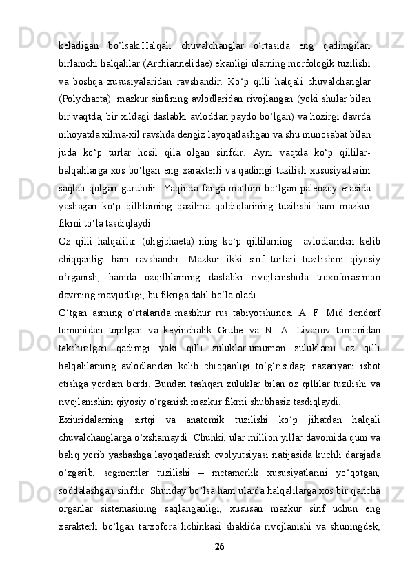 keladigan   bo’lsak.Halqali   chuvalchanglar   o‘rtasida   eng   qadimgilari
birlamchi halqalilar (Archiannelidae) ekanligi ularning morfologik tuzilishi
va   boshqa   xususiyalaridan   ravshandir.   Ko‘p   qilli   halqali   chuvalchanglar
(Polychaeta)   mazkur sinfining avlodlaridan rivojlangan (yoki shular bilan
bir vaqtda, bir xildagi daslabki avloddan paydo bo‘lgan) va hozirgi davrda
nihoyatda xilma-xil ravshda dengiz layoqatlashgan va shu munosabat bilan
juda   ko‘p   turlar   hosil   qila   olgan   sinfdir.   Ayni   vaqtda   ko‘p   qillilar-
halqalilarga xos bo‘lgan eng xarakterli va qadimgi tuzilish  xususiyatlarini
saqlab   qolgan   guruhdir.   Yaqinda   fanga   ma’lum   bo‘lgan   paleozoy   erasida
yashagan   ko‘p   qillilarning   qazilma   qoldiqlarining   tuzilishi   ham   mazkur
fikrni to‘la tasdiqlaydi.
Oz   qilli   halqalilar   (oligjchaeta)   ning   ko‘p   qillilarning     avlodlaridan   kelib
chiqqanligi   ham   ravshandir.   Mazkur   ikki   sinf   turlari   tuzilishini   qiyosiy
o‘rganish,   hamda   ozqillilarning   daslabki   rivojlanishida   troxoforasimon
davrning mavjudligi, bu fikriga dalil bo‘la oladi.
O‘tgan   asrning   o‘rtalarida   mashhur   rus   tabiyotshunosi   A.   F.   Mid   dendorf
tomonidan   topilgan   va   keyinchalik   Grube   va   N.   A.   Livanov   tomonidan
tekshirilgan   qadimgi   yoki   qilli   zuluklar-umuman   zuluklarni   oz   qilli
halqalilarning   avlodlaridan   kelib   chiqqanligi   to‘g‘risidagi   nazariyani   isbot
etishga   yordam   berdi.   Bundan   tashqari   zuluklar   bilan   oz   qillilar   tuzilishi   va
rivojlanishini qiyosiy o‘rganish mazkur fikrni shubhasiz tasdiqlaydi.
Exiuridalarning   sirtqi   va   anatomik   tuzilishi   ko‘p   jihatdan   halqali
chuvalchanglarga o‘xshamaydi. Chunki, ular million yillar davomida qum va
baliq   yorib   yashashga   layoqatlanish   evolyutsiyasi   natijasida   kuchli   darajada
o‘zgarib,   segmentlar   tuzilishi   –   metamerlik   xususiyatlarini   yo‘qotgan,
soddalashgan sinfdir. Shunday bo‘lsa ham ularda halqalilarga xos bir qancha
organlar   sistemasining   saqlanganligi,   xususan   mazkur   sinf   uchun   eng
xarakterli   bo‘lgan   tarxofora   lichinkasi   shaklida   rivojlanishi   va   shuningdek,
26