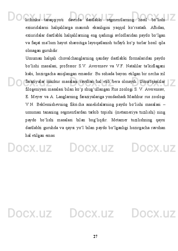 lichinka   taraqqiyoti   davrida   dastlabki   segmentlarning   hosil   bo‘lishi
exiuridalarni   halqalilarga   mansub   ekanligini   yaqqol   ko‘rsatadi.   Aftidan,
exiuridalar  dastlabki  halqalilarning  eng  qadimgi  avlodlaridan  paydo  bo‘lgan
va   faqat  ma’lum  hayot   sharoitiga   layoqatlanish  tufayli  ko‘p  turlar   hosil   qila
olmagan guruhdir.
Umuman   halqali   chuvalchanglarning   qanday   dastlabki   formalaridan   paydo
bo‘lishi   masalasi,   professor   S.V.   Averensev   va   V.F.   Natalilar   ta’kidlagani
kabi, hozirgacha aniqlangan emasdir. Bu sohada bayon etilgan bir necha xil
faraziyalar   mazkur   masalani   ravshan   hal   etib   bera   olmaydi.   Umurtqasizlar
filogeniyasi masalasi bilan ko‘p shug‘ullangan Rus zoologi S. V. Averensav,
E.  Meyer  va  A.  Langlarning  faraziyalariga  yondashadi.Mashhur  rus zoologi
V.N.   Beklemishevning   fikricha   annelidalarning   paydo   bo‘lishi   masalasi   –
umuman   tananing   segmentlardan   tarkib   topishi   (metameriya   tuzilishi)   ning
paydo   bo‘lishi   masalasi   bilan   bog‘liqdir.   Metamer   tuzilishning   qaysi
dastlabki   guruhda   va   qaysi   yo‘l   bilan   paydo   bo‘lganligi   hozirgacha   ravshan
hal etilgan emas.
27 