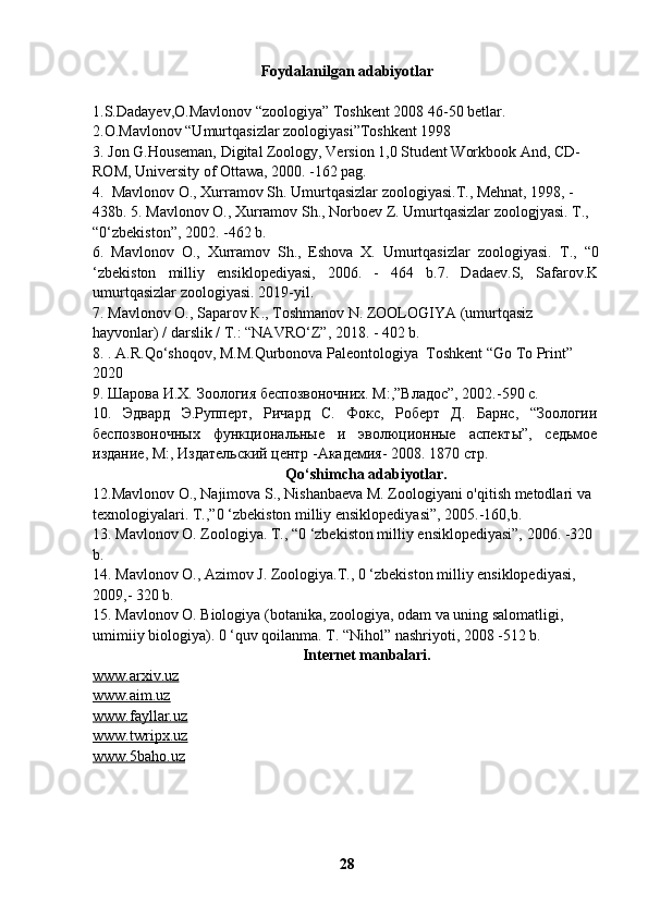 Foydalanilgan adabiyotlar
1.S.Dadayev,O.Mavlonov “zoologiya” Toshkent 2008 46-50 betlar.
2.O.Mavlonov “Umurtqasizlar zoologiyasi”Toshkent 1998 
3. Jon G.Houseman, Digital Zoology, Version 1,0 Student Workbook And, CD-
ROM, University of Ottawa, 2000. -162 pag.
4.  Mavlonov O., Xurramov Sh. Umurtqasizlar zoologiyasi.T., Mehnat, 1998, -
438b. 5. Mavlonov O., Xurramov Sh., Norboev Z. Umurtqasizlar zoologjyasi.  Т .,
“0‘zbekiston”, 2002. -462 b.
6.   Mavlonov   O.,   Xurramov   Sh.,   Eshova   X.   Umurtqasizlar   zoologiyasi.   Т .,   “0
‘zbekiston   milliy   ensiklopediyasi,   2006.   -   464   b.7.   Dadaev.S,   Safarov.K
umurtqasizlar zoologiyasi. 2019-yil.
7. Mavlonov  О ., Saparov  К ., Toshmanov N. ZOOLOGIYA (umurtqasiz 
hayvonlar) / darslik /  Т .: “NAVRO‘Z”, 2018. - 402 b.
8. . A.R.Qo‘shoqov, M.M.Qurbonova Paleontologiya  Toshkent “Go To Print” 
2020
9. Шарова И.Х. Зоология беспозвоночних. М:,”Владос”, 2002.-590 с.
10.   Эдвард   Э.Руперт,   Ричард   С.   Фокс,   Роберт   Д.   Барнс,   “Зоологии
беспозвоночных   функциональные   и   эволюционные   аспекты”,   седьмое
издание, М:, Издательский центр -Академия- 2008.  1870  стр .
Qo‘shimcha adabiyotlar.
12.Mavlonov O., Najimova S., Nishanbaeva M. Zoologiyani o'qitish metodlari va 
texnologiyalari. T.,”0 ‘zbekiston milliy ensiklopediyasi”, 2005.-160,b.
13. Mavlonov O. Zoologiya.  Т ., “0 ‘zbekiston milliy ensiklopediyasi”, 2006. -320 
b.
14. Mavlonov O., Azimov J. Zoologiya.T., 0 ‘zbekiston milliy ensiklopediyasi, 
2009,- 320 b.
15. Mavlonov O. Biologiya (botanika, zoologiya, odam va uning salomatligi, 
umimiiy biologiya). 0 ‘quv qoilanma. T. “Nihol” nashriyoti, 2008 -512 b.
Internet manbalari.
www.arxiv.uz
www.aim.uz
www.fayllar.uz
www.twripx.uz
www.5baho.uz
28 