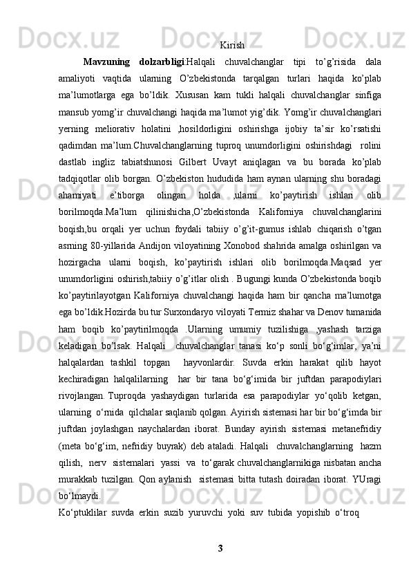 Kirish
Mavzuning   dolzarbligi :Halqali   chuvalchanglar   tipi   to’g’risida   dala
amaliyoti   vaqtida   ularning   O’zbekistonda   tarqalgan   turlari   haqida   ko’plab
ma’lumotlarga   ega   bo’ldik.   Xususan   kam   tukli   halqali   chuvalchanglar   sinfiga
mansub yomg’ir chuvalchangi haqida ma’lumot yig’dik. Yomg’ir chuvalchanglari
yerning   meliorativ   holatini   ,hosildorligini   oshirishga   ijobiy   ta’sir   ko’rsatishi
qadimdan   ma’lum.Chuvalchanglarning   tuproq   unumdorligini   oshirishdagi     rolini
dastlab   ingliz   tabiatshunosi   Gilbert   Uvayt   aniqlagan   va   bu   borada   ko’plab
tadqiqotlar   olib   borgan.   O’zbekiston   hududida   ham   aynan   ularning   shu   boradagi
ahamiyati   e’tiborga   olingan   holda   ,ularni   ko’paytirish   ishlari   olib
borilmoqda.Ma’lum   qilinishicha,O’zbekistonda   Kaliforniya   chuvalchanglarini
boqish,bu   orqali   yer   uchun   foydali   tabiiy   o’g’it-gumus   ishlab   chiqarish   o’tgan
asrning 80-yillarida Andijon viloyatining Xonobod shahrida amalga oshirilgan va
hozirgacha   ularni   boqish,   ko’paytirish   ishlari   olib   borilmoqda.Maqsad   yer
unumdorligini oshirish,tabiiy o’g’itlar olish . Bugungi kunda O’zbekistonda boqib
ko’paytirilayotgan   Kaliforniya   chuvalchangi   haqida   ham   bir   qancha   ma’lumotga
ega bo’ldik.Hozirda bu tur Surxondaryo viloyati Termiz shahar va Denov tumanida
ham   boqib   ko’paytirilmoqda   .Ularning   umumiy   tuzilishiga   ,yashash   tarziga
keladigan   bo’lsak.   Halqali     chuvalchanglar   tanasi   ko‘p   sonli   bo‘g‘imlar,   ya’ni
halqalardan   tashkil   topgan     hayvonlardir.   Suvda   erkin   harakat   qilib   hayot
kechiradigan   halqalilarning     har   bir   tana   bo‘g‘imida   bir   juftdan   parapodiylari
rivojlangan. Tuproqda  yashaydigan  turlarida  esa  parapodiylar  yo‘qolib  ketgan,
ularning  o‘rnida  qilchalar saqlanib qolgan. Ayirish sistemasi har bir bo‘g‘imda bir
juftdan  joylashgan  naychalardan  iborat.  Bunday  ayirish  sistemasi  metanefridiy
(meta   bo‘g‘im,   nefridiy   buyrak)   deb   ataladi.   Halqali     chuvalchanglarning     hazm
qilish,   nerv   sistemalari   yassi    va   to‘garak chuvalchanglarnikiga nisbatan ancha
murakkab   tuzilgan.   Qon   aylanish     sistemasi   bitta   tutash   doiradan   iborat.   YUragi
bo‘lmaydi. 
Ko‘ptuklilar  suvda  erkin  suzib  yuruvchi  yoki  suv  tubida  yopishib  o‘troq 
3 