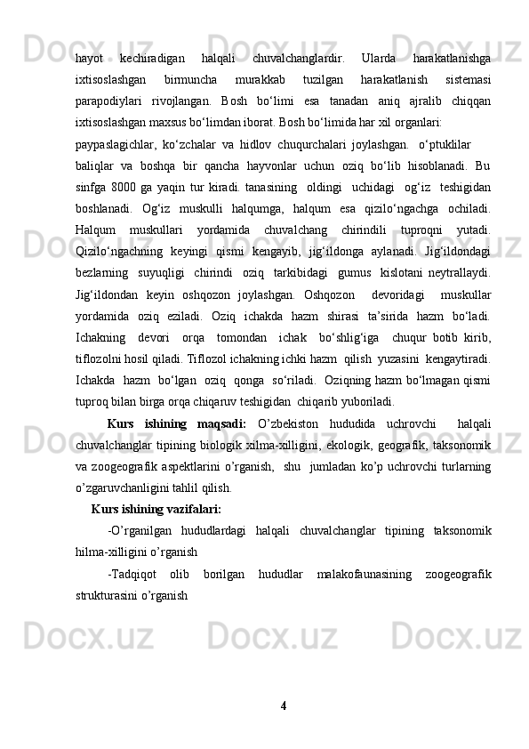 hayot     kechiradigan     halqali     chuvalchanglardir.     Ularda     harakatlanishga
ixtisoslashgan     birmuncha     murakkab     tuzilgan     harakatlanish     sistemasi
parapodiylari   rivojlangan.   Bosh   bo‘limi   esa   tanadan   aniq   ajralib   chiqqan
ixtisoslashgan maxsus bo‘limdan iborat. Bosh bo‘limida har xil organlari: 
paypaslagichlar,  ko‘zchalar  va  hidlov  chuqurchalari  joylashgan.   o‘ptuklilar 
baliqlar  va  boshqa  bir  qancha  hayvonlar  uchun  oziq  bo‘lib  hisoblanadi.  Bu
sinfga   8000   ga   yaqin   tur   kiradi.   tanasining     oldingi     uchidagi     og‘iz     teshigidan
boshlanadi.     Og‘iz     muskulli     halqumga,     halqum     esa     qizilo‘ngachga     ochiladi.
Halqum     muskullari     yordamida     chuvalchang     chirindili     tuproqni     yutadi.
Qizilo‘ngachning   keyingi   qismi   kengayib,   jig‘ildonga   aylanadi.   Jig‘ildondagi
bezlarning     suyuqligi     chirindi     oziq     tarkibidagi     gumus     kislotani   neytrallaydi.
Jig‘ildondan   keyin   oshqozon   joylashgan.   Oshqozon     devoridagi     muskullar
yordamida   oziq   eziladi.   Oziq   ichakda   hazm    shirasi   ta’sirida   hazm   bo‘ladi.
Ichakning     devori     orqa     tomondan     ichak     bo‘shlig‘iga     chuqur   botib   kirib,
tiflozolni hosil qiladi. Tiflozol ichakning ichki hazm  qilish  yuzasini  kengaytiradi.
Ichakda   hazm   bo‘lgan   oziq   qonga   so‘riladi.   Oziqning hazm bo‘lmagan qismi
tuproq bilan birga orqa chiqaruv teshigidan  chiqarib yuboriladi. 
Kurs   ishining   maqsadi:   O’zbekiston   hududida   uchrovchi     halqali
chuvalchanglar   tipining   biologik   xilma-xilligini,   ekologik,   geografik,   taksonomik
va  zoogeografik   aspektlarini   o’rganish,     shu     jumladan   ko’p  uchrovchi   turlarning
o’zgaruvchanligini tahlil qilish.
Kurs ishi ning  vazifalari: 
-O’rganilgan   hududlardagi   halqali   chuvalchanglar   tipining   taksonomik
hilma-xilligini o’rganish
-Tadqiqot   olib   borilgan   hududlar   malakofaunasining   zoogeografik
strukturasini o’rganish
4 