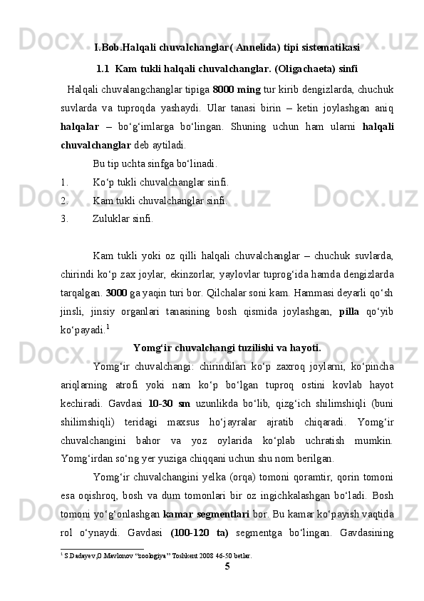 I.Bob.Halqali chuvalchanglar( Annelida) tipi sistematikasi
1.1  Kam tukli halqali chuvalchanglar. (Oligachaeta) sinfi
    Halqali chuvalangchanglar tipiga  8000 ming  tur kirib dengizlarda, chuchuk
suvlarda   va   tuproqda   yashaydi.   Ular   tanasi   birin   –   ketin   joylashgan   aniq
halqalar   –   bo‘g‘imlarga   bo‘lingan.   S h uning   uchun   ham   ularni   halqali
chuvalchanglar  deb aytiladi.
Bu tip uchta sinfga bo‘linadi.
1. Ko‘p tukli chuvalchanglar sinfi.
2. Kam tukli chuvalchanglar sinfi.
3. Zuluklar sinfi.
Kam   tukli   yoki   oz   qilli   halqali   chuvalchanglar   –   chuchuk   suvlarda,
chirindi ko‘p zax joylar, ekinzorlar, yaylovlar tuprog‘ida hamda dengizlarda
tarqalgan.  3000  ga yaqin turi bor. Qilchalar soni kam. Hammasi deyarli qo‘sh
jinsli,   jinsiy   organlari   tanasining   bosh   qismida   joylashgan,   pilla   qo‘yib
ko‘payadi. 1
Y o mg‘ir chuvalchangi tuzilishi va hayoti.
Yomg‘ir   chuvalchangi:   chirindilari   ko‘p   zaxroq   joylarni,   ko‘pincha
ariqlarning   atrofi   yoki   nam   ko‘p   bo‘lgan   tuproq   ostini   kovlab   hayot
kechiradi.   Gavdasi   10-30   sm   uzunlikda   bo‘lib,   qizg‘ich   shilimshiqli   (buni
shilimshiqli)   teridagi   maxsus   ho‘jayralar   ajratib   chiqaradi.   Y o mg‘ir
chuvalchangini   bahor   va   yoz   oylarida   ko‘plab   uchratish   mumkin.
Y o mg‘irdan so‘ng  y er yuziga chiqqani uchun shu nom berilg a n. 
Yomg‘ir   chuvalchangini   yelka   (orqa)   tomoni   qoramtir,   qorin   tomoni
esa   oqishroq,   bosh   va   dum   tomonlari   bir   oz   ingichkalashgan   bo‘ladi.   Bosh
tomoni yo‘g‘onlashgan   kamar segmentlari  bor. Bu kamar ko‘payish vaqtida
rol   o‘ynaydi.   Gavdasi   (100-120   ta)   segmentga   bo‘lingan.   Gavdasining
1
  S.Dadayev,O.Mavlonov “zoologiya” Toshkent 2008 46-50 betlar.
5 