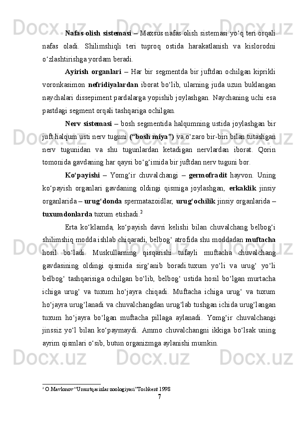 Nafas olish sistemasi –   Maxsus nafas olish sistemasi yo‘q teri orqali
nafas   oladi.   S h ilimshiqli   teri   tuproq   ostida   harakatlanish   va   kislorodni
o‘zlashtirishga yordam beradi.
Ayirish   organlari   –   Har   bir   segmentda   bir   juftdan   ochilgan   kiprikli
voronkasimon   nefridiyalardan   iborat   bo‘lib,   ularning   juda   uzun   buklangan
naychalari dissepiment pardalarga yopishib joylashgan. Naychaning uchi esa
pastdagi segment orqali tashqariga ochilgan.
Nerv sistemasi –   bosh segmentida halqumning ustida joylashgan bir
juft halqum usti nerv tuguni  (“bosh miya”)  va o‘zaro bir-biri bilan tutashgan
nerv   tugunidan   va   shu   tugunlardan   ketadigan   nervlardan   iborat.   Qorin
tomonida gavdaning har qaysi bo‘g‘imida bir juftdan nerv tuguni bor.
Ko‘payishi   –   Y o mg‘ir   chuvalchangi   –   germofradit   hayvon.   Uning
ko‘payish   organlari   gavdaning   oldingi   qismiga   joylashgan,   erkaklik   jinsiy
organlarida –  urug‘donda  spermatazoidlar,  urug‘ochilik  jinsiy organlarida –
tuxumdonlarda  tuxum etishadi. 2
Erta   ko‘klamda,   ko‘payish   davri   kelishi   bilan   chuvalchang   belbog‘i
shilimshiq modda ishlab chiqaradi, belbog‘ atrofida shu moddadan  muftacha
hosil   bo‘ladi.   Muskullarning   qisqarishi   tufayli   muftacha   chuvalchang
gavdasining   oldingi   qismida   sirg‘anib   boradi.tuxum   yo‘li   va   urug‘   yo‘li
belbog‘   tashqarisiga   ochilgan   bo‘lib,   belbog‘   ustida   hosil   bo‘lgan   murtacha
ichiga   urug‘   va   tuxum   ho‘jayra   chiqadi.   Muftacha   ichiga   urug‘   va   tuxum
ho‘jayra urug‘lanadi va chuvalchangdan urug‘lab tushgan ichida urug‘langan
tuxum   ho‘jayra   bo‘lgan   muftacha   pillaga   aylanadi.   Y o mg‘ir   chuvalchangi
jinssiz   yo‘l   bilan   ko‘paymaydi.   Ammo   chuvalchangni   ikkiga   bo‘lsak   uning
ayrim qismlari o‘sib, butun organizmga aylanishi mumkin.
2
  O.Mavlonov “Umurtqasizlar zoologiyasi”Toshkent 1998 
7 