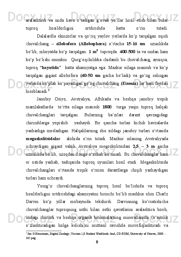 aralashtirib   va   unda   havo   o‘tadigan   g‘ovak   yo‘llar   hosil   etish   bilan   bular
tuproq   hosildorligini   ortdirishda   katta   o‘rin   tutadi.
Dalalardla   ekinzorlar   va   qo‘riq   yaylov   yerlarda   ko‘p   tarqalgan   oqish
chuvalchang   –   allobofora   (Allobophora)   o‘rtacha   15-16   sm     uzunlikda
bo‘lib, nihoyatda ko‘p tarqalgan.   1 m 3  
  tuproqda     400-500   ta va undan ham
ko‘p   bo‘lishi   mumkin.     Qurg‘oqchilikka   chidamli   bu   chuvalchang,   ayniqsa,
tuproq   “hayotida”     katta   ahamiyatga   ega.   Mazkur   oilaga   mansub   va   ko‘p
tarqalgan   gigant   allobofora   (40-50   sm   gacha   bo‘ladi )   va   go‘ng   solingan
y erlarda ko‘plab ko‘payadigan go‘ng chuvalchang   (Eisenia)   lar ham foydali
hisoblanadi. 3
Janubiy   Osiyo,   Avstraliya,   Afrikada   va   boshqa   janubiy   tropik
mamlakatlarda     to‘rtta   oilaga   mansub   1800     turga   yaqin   tuproq   halqali
chuvalchanglari   tarqalgan.   Bularning   ba’zilari   daraxt   qavzagidagi
chirindilarga   yopishib     yashaydi.   Bir   qancha   turlari   kichik   havzalarda
yashashga   moslashgan.   Halqalilarning   shu   xildagi   janubiy   turlari   o‘rtasida
megaskolitsidalar     alohida   o‘rin   tutadi.   Mazkur   oilaning   Avstraliyada
uchraydigan   gigant   vakili   Avstraliya   megoskolitsidasi   2,5   –   3   m   gacha
uzunlikda bo‘lib, uzoqdan ilonga o‘xshab ko‘rinadi. Bu chuvalchanglar ham
er   ostida   yashab,   tashqarida   tuproq   uyumlari   hosil   etadi.   Megaskolitsida
chuvalchanglari   o‘rtasida   tropik   o‘rmon   daraxtlarga   chiqib   yashaydigan
turlari ham uchraydi.
Yomg‘ir   chuvalchanglarning   tuproq   hosil   bo‘lishida   va   tuproq
hosildorligini   ortdirishdagi   ahamiyatini   birinchi   bo‘lib   mashhur   olim   Charlz
Darvin   ko‘p   yillar   mobaynida   tekshirdi.   Darvinning   ko‘rsatishicha
chuvalchanglar   tuproqning   ustki   bilan   ostki   qavatlarini   aralashtira   borib,
undagi   chirindi   va   boshqa   organik   birikmalarning   minerallanishi   (o‘simlik
o‘zlashtiradigan   holga   kelishi)ni   muttasil   ravishda   muvofiqlashtiradi   va
3
  Jon G.Houseman, Digital Zoology, Version 1,0 Student Workbook And, CD-ROM, University of Ottawa, 2000. -
162 pag.
9