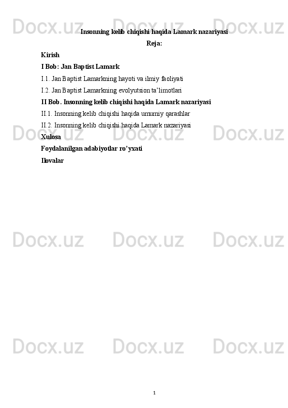 Insonning kelib chiqishi haqida Lamark nazariyasi
Reja:
Kirish
I Bob: Jan Baptist Lamark
I.1. Jan Baptist Lamarkning hayoti va ilmiy faoliyati
I.2. Jan Baptis t Lamarkning evolyutsion ta’limotlari
II Bob.   Insonning kelib chiqishi haqida Lamark nazariyasi
II. 1. Insonning kelib chiqishi haqida umumiy qarashlar
II.2.  Insonning kelib chiqishi haqida Lamark nazariyasi
Xulosa
Foydalanilgan adabiyotlar ro’yxati
Ilovalar
1 