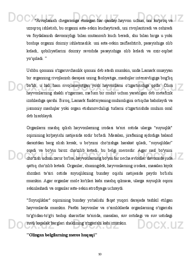 "Rivojlanish   chegarasiga   etmagan   har   qanday   hayvon   uchun,   uni   ko'proq   va
uzoqroq ishlatish, bu organni asta-sekin kuchaytiradi, uni rivojlantiradi va oshiradi
va   foydalanish   davomiyligi   bilan   mutanosib   kuch   beradi,   shu   bilan   birga   u   yoki
boshqa   organni   doimiy   ishlatmaslik.   uni   asta-sekin   zaiflashtirib,   pasayishiga   olib
keladi,   qobiliyatlarini   doimiy   ravishda   pasayishiga   olib   keladi   va   oxir-oqibat
yo'qoladi. ”
Ushbu qonunni o'zgaruvchanlik qonuni deb atash mumkin, unda Lamark muayyan
bir organning rivojlanish darajasi uning faoliyatiga, mashqlar intensivligiga bog'liq
bo'lib,   u   hali   ham   rivojlanayotgan   yosh   hayvonlarni   o'zgartirishga   qodir.   Olim
hayvonlarning shakli o'zgarmas, ma'lum bir muhit uchun yaratilgan deb metafizik
izohlashga qarshi. Biroq, Lamark funktsiyaning muhimligini ortiqcha baholaydi va
jismoniy   mashqlar   yoki   organ   etishmovchiligi   turlarni   o'zgartirishda   muhim   omil
deb hisoblaydi.
Organlarni   mashq   qilish   hayvonlarning   irodasi   ta'siri   ostida   ularga   "suyuqlik"
oqimining  ko'payishi  natijasida  sodir   bo'ladi.  Masalan,   jirafaning ajdodiga  baland
daraxtdan   barg   olish   kerak,   u   bo'ynini   cho'zishga   harakat   qiladi,   “suyuqliklar”
oqadi   va   bo'yin   biroz   cho'zilib   ketadi,   bu   belgi   merosdir.   Agar   nasl   bo'ynini
cho'zish uchun zarur bo'lsa, hayvonlarning bo'yni bir necha avlodlar davomida juda
qattiq cho'zilib ketadi. Organlar, shuningdek, hayvonlarning irodasi, masalan kiyik
shoxlari   ta'siri   ostida   suyuqlikning   bunday   oqishi   natijasida   paydo   bo'lishi
mumkin.  Agar  organlar   mole  ko'zlari   kabi   mashq  qilmasa,  ularga  suyuqlik  oqimi
sekinlashadi va organlar asta-sekin atrofiyaga uchraydi.
"Suyuqliklar"   oqimining   bunday   yo'nalishi   faqat   yuqori   darajada   tashkil   etilgan
hayvonlarda   mumkin.   Pastki   hayvonlar   va   o'simliklarda   organlarning   o'zgarishi
to'g'ridan-to'g'ri   tashqi   sharoitlar   ta'sirida,   masalan,   suv   ostidagi   va   suv   ustidagi
suvli kapalak barglari shaklining o'zgarishi kabi mumkin.
"Olingan belgilarning meros huquqi"
10