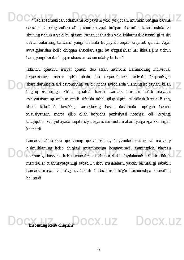 "Tabiat tomonidan odamlarni ko'payishi yoki yo'qotishi mumkin bo'lgan barcha
narsalar   ularning   zotlari   allaqachon   mavjud   bo'lgan   sharoitlar   ta'siri   ostida   va
shuning uchun u yoki bu qismni (tanani) ishlatish yoki ishlatmaslik ustunligi ta'siri
ostida   bularning   barchasi   yangi   tabiatda   ko'payish   orqali   saqlanib   qoladi.   Agar
avvalgilaridan   kelib   chiqqan   shaxslar,   agar   bu   o'zgarishlar   har   ikkala   jins   uchun
ham, yangi kelib chiqqan shaxslar uchun odatiy bo'lsa. "
Ikkinchi   qonunni   irsiyat   qonuni   deb   atash   mumkin;   Lamarkning   individual
o'zgarishlarni   meros   qilib   olishi,   bu   o'zgarishlarni   keltirib   chiqaradigan
sharoitlarning ta'siri davomiyligi va bir necha avlodlarda ularning ko'payishi bilan
bog'liq   ekanligiga   e'tibor   qaratish   lozim.   Lamark   birinchi   bo'lib   irsiyatni
evolyutsiyaning   muhim   omili   sifatida   tahlil   qilganligini   ta'kidlash   kerak.   Biroq,
shuni   ta'kidlash   kerakki,   Lamarkning   hayot   davomida   topilgan   barcha
xususiyatlarni   meros   qilib   olish   bo'yicha   pozitsiyasi   noto'g'ri   edi:   keyingi
tadqiqotlar evolyutsiyada faqat irsiy o'zgarishlar muhim ahamiyatga ega ekanligini
ko'rsatdi.
Lamark   ushbu   ikki   qonunning   qoidalarini   uy   hayvonlari   zotlari   va   madaniy
o'simliklarning   kelib   chiqishi   muammosiga   kengaytiradi,   shuningdek,   ulardan
odamning   hayvon   kelib   chiqishini   tushuntirishda   foydalanadi.   Etarli   faktik
materiallar etishmayotganligi sababli, ushbu masalalarni yaxshi bilmasligi sababli,
Lamark   irsiyat   va   o'zgaruvchanlik   hodisalarini   to'g'ri   tushunishga   muvaffaq
bo'lmadi.
"Insonning kelib chiqishi"
11
