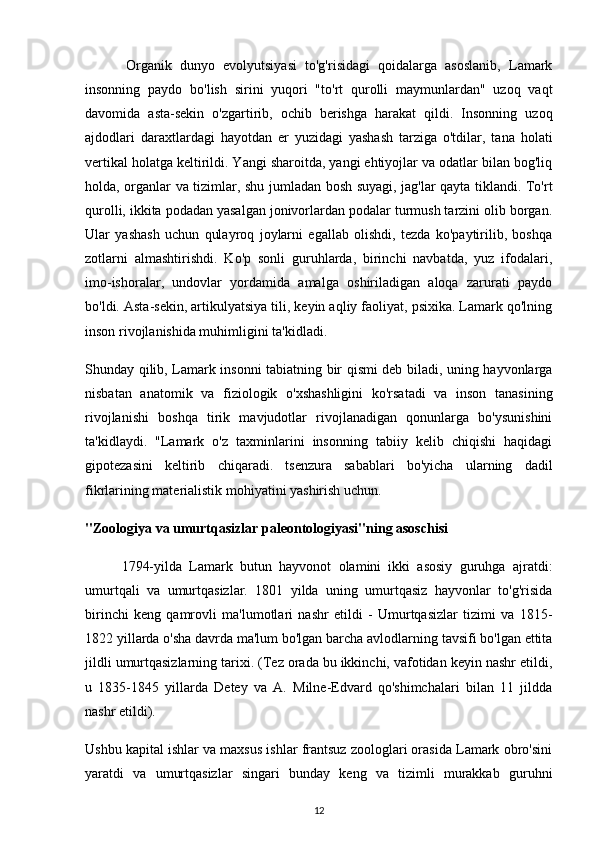 Organik   dunyo   evolyutsiyasi   to'g'risidagi   qoidalarga   asoslanib,   Lamark
insonning   paydo   bo'lish   sirini   yuqori   "to'rt   qurolli   maymunlardan"   uzoq   vaqt
davomida   asta-sekin   o'zgartirib,   ochib   berishga   harakat   qildi.   Insonning   uzoq
ajdodlari   daraxtlardagi   hayotdan   er   yuzidagi   yashash   tarziga   o'tdilar,   tana   holati
vertikal holatga keltirildi. Yangi sharoitda, yangi ehtiyojlar va odatlar bilan bog'liq
holda, organlar va tizimlar, shu jumladan bosh suyagi, jag'lar qayta tiklandi. To'rt
qurolli, ikkita podadan yasalgan jonivorlardan podalar turmush tarzini olib borgan.
Ular   yashash   uchun   qulayroq   joylarni   egallab   olishdi,   tezda   ko'paytirilib,   boshqa
zotlarni   almashtirishdi.   Ko'p   sonli   guruhlarda,   birinchi   navbatda,   yuz   ifodalari,
imo-ishoralar,   undovlar   yordamida   amalga   oshiriladigan   aloqa   zarurati   paydo
bo'ldi. Asta-sekin, artikulyatsiya tili, keyin aqliy faoliyat, psixika. Lamark qo'lning
inson rivojlanishida muhimligini ta'kidladi.
Shunday qilib, Lamark insonni tabiatning bir qismi deb biladi, uning hayvonlarga
nisbatan   anatomik   va   fiziologik   o'xshashligini   ko'rsatadi   va   inson   tanasining
rivojlanishi   boshqa   tirik   mavjudotlar   rivojlanadigan   qonunlarga   bo'ysunishini
ta'kidlaydi.   "Lamark   o'z   taxminlarini   insonning   tabiiy   kelib   chiqishi   haqidagi
gipotezasini   keltirib   chiqaradi.   tsenzura   sabablari   bo'yicha   ularning   dadil
fikrlarining materialistik mohiyatini yashirish uchun.
"Zoologiya va umurtqasizlar paleontologiyasi"ning asoschisi
          1794-yilda   Lamark   butun   hayvonot   olamini   ikki   asosiy   guruhga   ajratdi:
umurtqali   va   umurtqasizlar.   1801   yilda   uning   umurtqasiz   hayvonlar   to'g'risida
birinchi   keng   qamrovli   ma'lumotlari   nashr   etildi   -   Umurtqasizlar   tizimi   va   1815-
1822 yillarda o'sha davrda ma'lum bo'lgan barcha avlodlarning tavsifi bo'lgan ettita
jildli umurtqasizlarning tarixi. (Tez orada bu ikkinchi, vafotidan keyin nashr etildi,
u   1835-1845   yillarda   Detey   va   A.   Milne-Edvard   qo'shimchalari   bilan   11   jildda
nashr etildi).
Ushbu kapital ishlar va maxsus ishlar frantsuz zoologlari orasida Lamark obro'sini
yaratdi   va   umurtqasizlar   singari   bunday   keng   va   tizimli   murakkab   guruhni
12