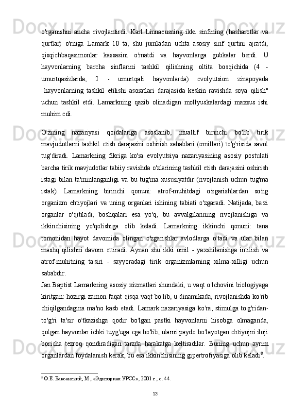 o'rganishni   ancha   rivojlantirdi.   Karl   Linnaeusning   ikki   sinfining   (hasharotlar   va
qurtlar)   o'rniga   Lamark   10   ta,   shu   jumladan   uchta   asosiy   sinf   qurtini   ajratdi,
qisqichbaqasimonlar   kassasini   o'rnatdi   va   hayvonlarga   gubkalar   berdi.   U
hayvonlarning   barcha   sinflarini   tashkil   qilishning   oltita   bosqichida   (4   -
umurtqasizlarda,   2   -   umurtqali   hayvonlarda)   evolyutsion   zinapoyada
"hayvonlarning   tashkil   etilishi   asoratlari   darajasida   keskin   ravishda   soya   qilish"
uchun   tashkil   etdi.   Lamarkning   qazib   olinadigan   mollyuskalardagi   maxsus   ishi
muhim edi.
O'zining   nazariyasi   qoidalariga   asoslanib,   muallif   birinchi   bo'lib   tirik
mavjudotlarni  tashkil  etish darajasini  oshirish sabablari  (omillari) to'g'risida savol
tug'diradi.   Lamarkning   fikriga   ko'ra   evolyutsiya   nazariyasining   asosiy   postulati
barcha tirik mavjudotlar tabiiy ravishda o'zlarining tashkil etish darajasini oshirish
istagi   bilan   ta'minlanganligi   va   bu   tug'ma   xususiyatdir   (rivojlanish   uchun   tug'ma
istak).   Lamarkning   birinchi   qonuni:   atrof-muhitdagi   o'zgarishlardan   so'ng
organizm   ehtiyojlari   va   uning   organlari   ishining   tabiati   o'zgaradi.   Natijada,   ba'zi
organlar   o'qitiladi,   boshqalari   esa   yo'q,   bu   avvalgilarining   rivojlanishiga   va
ikkinchisining   yo'qolishiga   olib   keladi.   Lamarkning   ikkinchi   qonuni:   tana
tomonidan   hayot   davomida   olingan   o'zgarishlar   avlodlarga   o'tadi   va   ular   bilan
mashq   qilishni   davom   ettiradi.   Aynan   shu   ikki   omil   -   yaxshilanishga   intilish   va
atrof-muhitning   ta'siri   -   sayyoradagi   tirik   organizmlarning   xilma-xilligi   uchun
sababdir.
Jan Baptist  Lamarkning asosiy xizmatlari shundaki, u vaqt o'lchovini biologiyaga
kiritgan: hozirgi zamon faqat qisqa vaqt bo'lib, u dinamikada, rivojlanishda ko'rib
chiqilgandagina ma'no kasb  etadi. Lamark nazariyasiga ko'ra, stimulga  to'g'ridan-
to'g'ri   ta'sir   o'tkazishga   qodir   bo'lgan   pastki   hayvonlarni   hisobga   olmaganda,
qolgan hayvonlar ichki tuyg'uga ega bo'lib, ularni paydo bo'layotgan ehtiyojni iloji
boricha   tezroq   qondiradigan   tarzda   harakatga   keltiradilar.   Buning   uchun   ayrim
organlardan foydalanish kerak, bu esa ikkinchisining gipertrofiyasiga olib keladi 8
.
8
  О . Е .  Баксанский ,  М ., « Эдиториал   УРСС », 2001  г .,  с . 44.
13 