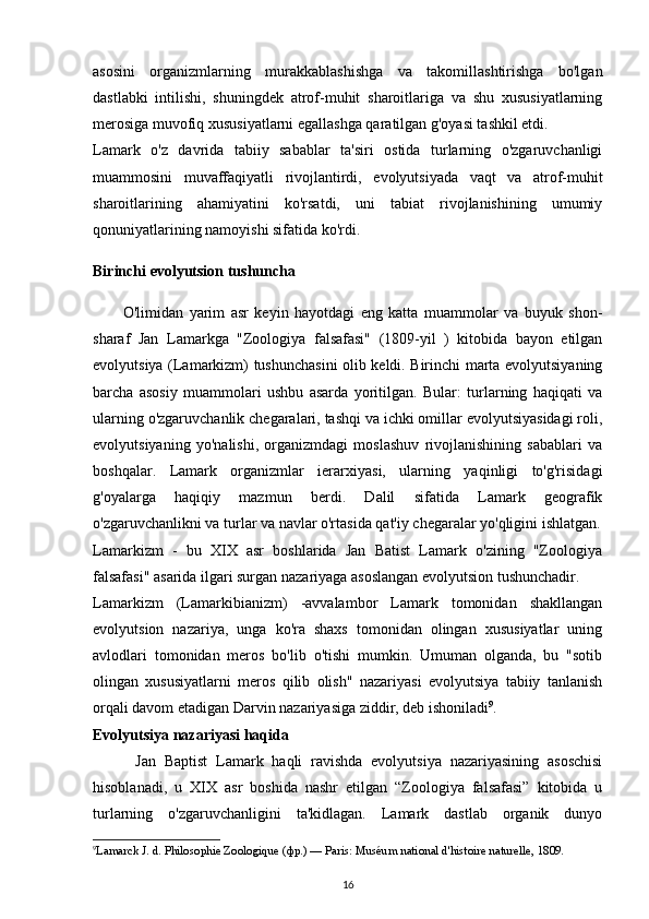 asosini   organizmlarning   murakkablashishga   va   takomillashtirishga   bo'lgan
dastlabki   intilishi,   shuningdek   atrof-muhit   sharoitlariga   va   shu   xususiyatlarning
merosiga muvofiq xususiyatlarni egallashga qaratilgan g'oyasi tashkil etdi. 
Lamark   o'z   davrida   tabiiy   sabablar   ta'siri   ostida   turlarning   o'zgaruvchanligi
muammosini   muvaffaqiyatli   rivojlantirdi,   evolyutsiyada   vaqt   va   atrof-muhit
sharoitlarining   ahamiyatini   ko'rsatdi,   uni   tabiat   rivojlanishining   umumiy
qonuniyatlarining namoyishi sifatida ko'rdi.
Birinchi evolyutsion tushuncha
          O'limidan   yarim   asr   keyin   hayotdagi   eng   katta   muammolar   va   buyuk   shon-
sharaf   Jan   Lamarkga   "Zoologiya   falsafasi"   (1809-yil   )   kitobida   bayon   etilgan
evolyutsiya (Lamarkizm) tushunchasini olib keldi. Birinchi marta evolyutsiyaning
barcha   asosiy   muammolari   ushbu   asarda   yoritilgan.   Bular:   turlarning   haqiqati   va
ularning o'zgaruvchanlik chegaralari, tashqi va ichki omillar evolyutsiyasidagi roli,
evolyutsiyaning   yo'nalishi,   organizmdagi   moslashuv   rivojlanishining   sabablari   va
boshqalar.   Lamark   organizmlar   ierarxiyasi,   ularning   yaqinligi   to'g'risidagi
g'oyalarga   haqiqiy   mazmun   berdi.   Dalil   sifatida   Lamark   geografik
o'zgaruvchanlikni va turlar va navlar o'rtasida qat'iy chegaralar yo'qligini ishlatgan.
Lamarkizm   -   bu   XIX   asr   boshlarida   Jan   Batist   Lamark   o'zining   "Zoologiya
falsafasi" asarida ilgari surgan nazariyaga asoslangan evolyutsion tushunchadir.
Lamarkizm   (Lamarkibianizm)   -avvalambor   Lamark   tomonidan   shakllangan
evolyutsion   nazariya,   unga   ko'ra   shaxs   tomonidan   olingan   xususiyatlar   uning
avlodlari   tomonidan   meros   bo'lib   o'tishi   mumkin.   Umuman   olganda,   bu   "sotib
olingan   xususiyatlarni   meros   qilib   olish"   nazariyasi   evolyutsiya   tabiiy   tanlanish
orqali davom etadigan Darvin nazariyasiga ziddir, deb ishoniladi 9
.
Evolyutsiya nazariyasi haqida
          Jan   Baptist   Lamark   haqli   ravishda   evolyutsiya   nazariyasining   asoschisi
hisoblanadi,   u   XIX   asr   boshida   nashr   etilgan   “Zoologiya   falsafasi”   kitobida   u
turlarning   o'zgaruvchanligini   ta'kidlagan.   Lamark   dastlab   organik   dunyo
9
Lamarck   J.   d.   Philosophie Zoologique   ( фр .)   —   Paris :   Muséum national d'histoire naturelle , 1809.  
16 