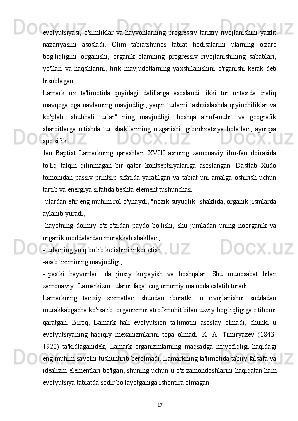 evolyutsiyasi,   o'simliklar   va   hayvonlarning   progressiv   tarixiy   rivojlanishini   yaxlit
nazariyasini   asosladi.   Olim   tabiatshunos   tabiat   hodisalarini   ularning   o'zaro
bog'liqligini   o'rganishi,   organik   olamning   progressiv   rivojlanishining   sabablari,
yo'llari   va   naqshlarini,   tirik   mavjudotlarning   yaxshilanishini   o'rganishi   kerak   deb
hisoblagan.
Lamark   o'z   ta'limotida   quyidagi   dalillarga   asoslandi:   ikki   tur   o'rtasida   oraliq
mavqega ega navlarning mavjudligi; yaqin turlarni tashxislashda  qiyinchiliklar va
ko'plab   "shubhali   turlar"   ning   mavjudligi;   boshqa   atrof-muhit   va   geografik
sharoitlarga   o'tishda   tur   shakllarining   o'zgarishi;   gibridizatsiya   holatlari,   ayniqsa
spetsifik.
Jan   Baptist   Lamarkning   qarashlari   XVIII   asrning   zamonaviy   ilm-fan   doirasida
to'liq   talqin   qilinmagan   bir   qator   kontseptsiyalariga   asoslangan.   Dastlab   Xudo
tomonidan   passiv   printsip   sifatida   yaratilgan   va   tabiat   uni   amalga   oshirish   uchun
tartib va  energiya sifatida beshta element tushunchasi:
-ulardan efir eng muhim rol o'ynaydi, "nozik suyuqlik" shaklida, organik jismlarda
aylanib yuradi; 
-hayotning   doimiy   o'z-o'zidan   paydo   bo'lishi,   shu   jumladan   uning   noorganik   va
organik moddalardan murakkab shakllari; 
-turlarning yo'q bo'lib ketishini inkor etish; 
-asab tizimining mavjudligi; 
-"pastki   hayvonlar"   da   jinsiy   ko'payish   va   boshqalar.   Shu   munosabat   bilan
zamonaviy "Lamarkizm" ularni faqat eng umumiy ma'noda eslatib turadi.
Lamarkning   tarixiy   xizmatlari   shundan   iboratki,   u   rivojlanishni   soddadan
murakkabgacha ko'rsatib, organizmni atrof-muhit bilan uzviy bog'liqligiga e'tiborni
qaratgan.   Biroq,   Lamark   hali   evolyutsion   ta'limotni   asoslay   olmadi,   chunki   u
evolyutsiyaning   haqiqiy   mexanizmlarini   topa   olmadi.   K.   A.   Timiryazev   (1843-
1920)   ta'kidlaganidek,   Lamark   organizmlarning   maqsadga   muvofiqligi   haqidagi
eng muhim savolni tushuntirib berolmadi. Lamarkning ta'limotida tabiiy falsafa va
idealizm elementlari bo'lgan, shuning uchun u o'z zamondoshlarini haqiqatan ham
evolyutsiya tabiatda sodir bo'layotganiga ishontira olmagan.
17 