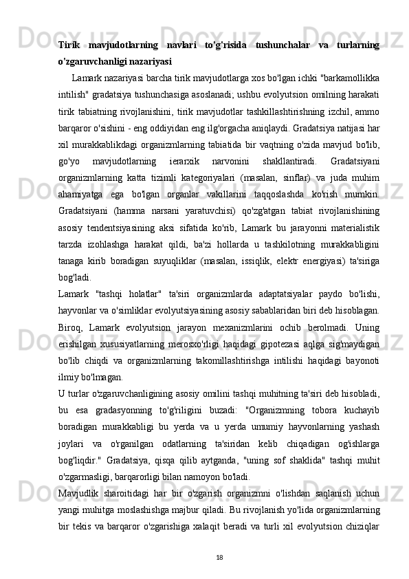 Tirik   mavjudotlarning   navlari   to'g'risida   tushunchalar   va   turlarning
o'zgaruvchanligi nazariyasi
      Lamark nazariyasi barcha tirik mavjudotlarga xos bo'lgan ichki "barkamollikka
intilish" gradatsiya tushunchasiga asoslanadi; ushbu evolyutsion omilning harakati
tirik   tabiatning   rivojlanishini,   tirik   mavjudotlar   tashkillashtirishning   izchil,   ammo
barqaror o'sishini - eng oddiyidan eng ilg'orgacha aniqlaydi. Gradatsiya natijasi har
xil   murakkablikdagi   organizmlarning   tabiatida   bir   vaqtning   o'zida   mavjud   bo'lib,
go'yo   mavjudotlarning   ierarxik   narvonini   shakllantiradi.   Gradatsiyani
organizmlarning   katta   tizimli   kategoriyalari   (masalan,   sinflar)   va   juda   muhim
ahamiyatga   ega   bo'lgan   organlar   vakillarini   taqqoslashda   ko'rish   mumkin.
Gradatsiyani   (hamma   narsani   yaratuvchisi)   qo'zg'atgan   tabiat   rivojlanishining
asosiy   tendentsiyasining   aksi   sifatida   ko'rib,   Lamark   bu   jarayonni   materialistik
tarzda   izohlashga   harakat   qildi,   ba'zi   hollarda   u   tashkilotning   murakkabligini
tanaga   kirib   boradigan   suyuqliklar   (masalan,   issiqlik,   elektr   energiyasi)   ta'siriga
bog'ladi.
Lamark   "tashqi   holatlar"   ta'siri   organizmlarda   adaptatsiyalar   paydo   bo'lishi,
hayvonlar va o'simliklar evolyutsiyasining asosiy sabablaridan biri deb hisoblagan.
Biroq,   Lamark   evolyutsion   jarayon   mexanizmlarini   ochib   berolmadi.   Uning
erishilgan   xususiyatlarning   merosxo'rligi   haqidagi   gipotezasi   aqlga   sig'maydigan
bo'lib   chiqdi   va   organizmlarning   takomillashtirishga   intilishi   haqidagi   bayonoti
ilmiy bo'lmagan.
U turlar o'zgaruvchanligining asosiy omilini tashqi muhitning ta'siri deb hisobladi,
bu   esa   gradasyonning   to'g'riligini   buzadi:   "Organizmning   tobora   kuchayib
boradigan   murakkabligi   bu   yerda   va   u   yerda   umumiy   hayvonlarning   yashash
joylari   va   o'rganilgan   odatlarning   ta'siridan   kelib   chiqadigan   og'ishlarga
bog'liqdir."   Gradatsiya,   qisqa   qilib   aytganda,   "uning   sof   shaklida"   tashqi   muhit
o'zgarmasligi, barqarorligi bilan namoyon bo'ladi.
Mavjudlik   sharoitidagi   har   bir   o'zgarish   organizmni   o'lishdan   saqlanish   uchun
yangi muhitga moslashishga majbur qiladi. Bu rivojlanish yo'lida organizmlarning
bir   tekis   va   barqaror   o'zgarishiga   xalaqit   beradi   va   turli   xil   evolyutsion   chiziqlar
18 