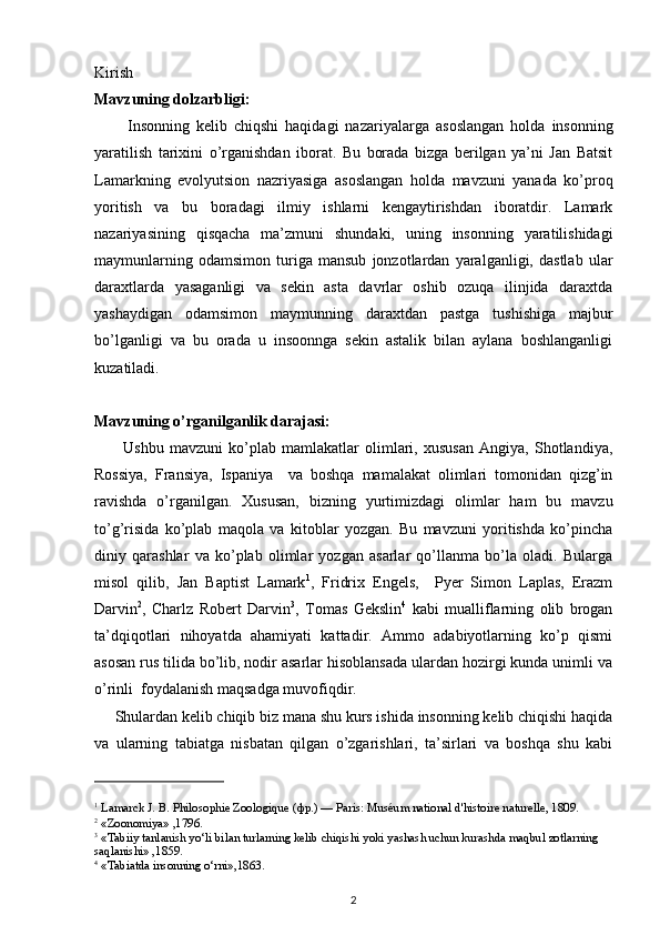 Kirish
Mavzuning dolzarbligi:
          Insonning   kelib   chiqshi   haqidagi   nazariyal a rga   asoslangan   holda   insonning
yaratilish   tarixi ni   o’rganishdan   iborat.   Bu   borada   bizga   berilgan   ya’ni   Jan   Batsit
Lamarkning   evolyutsion   nazriyasiga   asoslangan   holda   mavzuni   yanada   ko’proq
yoritish   va   bu   boradagi   ilmiy   ishlarni   kengaytirishdan   iboratdir.   Lamark
nazariyasining   qisqacha   ma’zmuni   shundaki,   uning   insonning   yaratilishidagi
maymunlarning   odamsimon   turiga   mansub   jonzotlardan   yaralganligi,   dastlab   ular
daraxtlarda   yasaganligi   va   sekin   asta   davrlar   oshib   ozuqa   ilinjida   daraxtda
yashaydigan   odamsimon   maymunning   daraxtdan   pastga   tushishiga   majbur
bo’lganligi   va   bu   orada   u   insoonnga   sekin   astalik   bilan   aylana   boshlanganligi
kuzatiladi.    
Mavzuning o’rganilganlik darajasi:
          Ushbu   mavzuni   ko’plab   mamlakatlar   olimlari,   xususan   Angiya,   Shotlandiya,
Rossiya,   Fransiya,   Ispaniya     va   boshqa   mamalakat   olimlari   tomonidan   qizg’in
ravishda   o’rganilgan.   Xususan,   bizning   yurtimizdagi   olimlar   ham   bu   mavzu
to’g’risida   ko’plab   maqola   va   kitoblar   yozgan.   Bu   mavzuni   yoritishda   ko’pincha
diniy   qarashlar   va   ko’plab   olimlar   yozgan   asarlar   qo’llanma   bo’la   oladi.   Bularga
misol   qilib,   Jan   Baptist   Lamark 1
,   Fridrix   Engels,     Pyer   Simon   Laplas,   Erazm
Darvin 2
,   Charlz   Robert   Darvin 3
,   Tomas   Gekslin 4
  kabi   mualliflarning   olib   brogan
ta’dqiqotlari   nihoyatda   ahamiyati   kattadir.   Ammo   adabiyotlarning   ko’p   qismi
asosan rus tilida bo’lib, nodir asarlar hisoblansada ulardan hozirgi kunda unimli va
o’rinli  foydalanish maqsadga muvofiqdir.
      Shulardan kelib chiqib biz mana shu kurs ishida insonning kelib chiqishi haqida
va   ularning   tabiatga   nisbatan   qilgan   o’zgarishlari,   ta’sirlari   va   boshqa   shu   kabi
1
  Lamarck   J.   B.   Philosophie Zoologique   ( фр .)   —   Paris :   Muséum national d'histoire naturelle , 1809.
2
  «Zoonomiya» ,1796.
3
  «Tabiiy tanlanish yo‘li bilan turlarning kelib chiqishi yoki yashash uchun kurashda maqbul zotlarning 
saqlanishi» ,1859.
4
  «Tabiatda insonning o‘rni»,1863.
2 