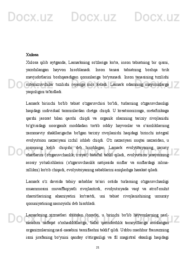 Xulosa
Xulosa   qilib   aytganda,   Lamarkning   so'zlariga   ko'ra,   inson   tabiatning   bir   qismi,
yaxshilangan   hayvon   hisoblanadi.   Inson   tanasi   tabiatning   boshqa   tirik
mavjudotlarini   boshqaradigan   qonunlariga   bo'ysunadi.   Inson   tanasining   tuzilishi
sutemizuvchilar   tuzilishi   rejasiga   mos   keladi.   Lamark   odamning   maymunlarga
yaqinligini ta'kidladi.
Lamark   birinchi   bo'lib   tabiat   o'zgaruvchisi   bo'ldi,   turlarning   o'zgaruvchanligi
haqidagi   individual   taxminlardan   chetga   chiqdi.   U   kreatsionizmga,   metafizikaga
qarshi   jasorat   bilan   qarshi   chiqdi   va   organik   olamning   tarixiy   rivojlanishi
to'g'risidagi   noorganik   moddadan   tortib   oddiy   hayvonlar   va   o'simliklarning
zamonaviy   shakllarigacha   bo'lgan   tarixiy   rivojlanishi   haqidagi   birinchi   integral
evolyutsion   nazariyani   izchil   ishlab   chiqdi.   O'z   nazariyasi   nuqtai   nazaridan,   u
insonning   kelib   chiqishi   deb   hisoblagan.   Lamark   evolyutsiyaning   zaruriy
shartlarini   (o'zgaruvchanlik,   irsiyat)   batafsil   tahlil   qiladi,   evolyutsion   jarayonning
asosiy   yo'nalishlarini   (o'zgaruvchanlik   natijasida   sinflar   va   sinflardagi   xilma-
xillikni) ko'rib chiqadi, evolyutsiyaning sabablarini aniqlashga harakat qiladi.
Lamark   o'z   davrida   tabiiy   sabablar   ta'siri   ostida   turlarning   o'zgaruvchanligi
muammosini   muvaffaqiyatli   rivojlantirdi,   evolyutsiyada   vaqt   va   atrof-muhit
sharoitlarining   ahamiyatini   ko'rsatdi,   uni   tabiat   rivojlanishining   umumiy
qonuniyatining namoyishi deb hisobladi.
Lamarkning   xizmatlari   shundan   iboratki,   u   birinchi   bo'lib   hayvonlarning   nasl-
nasabini   nafaqat   o'xshashliklariga,   balki   qarindoshlik   tamoyillariga   asoslangan
organizmlarning nasl-nasabini tasniflashni taklif qildi. Ushbu mashhur fransuzning
ismi   jirafaning   bo'ynini   qanday   o'stirganligi   va   fil   magistral   ekanligi   haqidagi
21 
