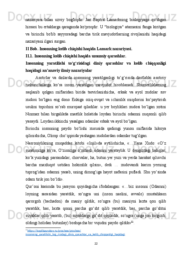 nazariyasi   bilan   uzviy   bog'liqdir.   Jan   Baptist   Lamarkning   biologiyaga   qo'shgan
hissasi bu ertaklarga qaraganda ko'proqdir. U "biologiya" atamasini fanga kiritgan
va   birinchi   bo'lib   sayyoradagi   barcha   tirik   mavjudotlarning   rivojlanishi   haqidagi
nazariyani ilgari surgan.
II Bob.  Insonning kelib chiqishi haqida Lamark nazariyasi .
II.1.  Insonning kelib chiqishi haqida umumiy qarashlar.
Insonning   yaratilishi   to‘g‘risidagi   diniy   qarashlar   va   kelib   chiqqanligi
haqidagi an’anaviy ilmiy nazariyalar  
          Asotirlar   va   dinlarda   insonning   yaratilganligi   to‘g‘risida   dastlabki   asotiriy
tushunchalarga   ko‘ra   inson   yaratilgan   mavjudot   hisoblanadi.   Shumerliklarning
saqlanib   qolgan   miflaridan   birida   tasvirlanishicha,   erkak   va   ayol   xudolar   suv
xudosi   bo‘lgan   eng   dono   Enkiga   oziq-ovqat   va   ichimlik   miqdorini   ko‘paytirish
usulini   topishini   so‘rab   murojaat   qiladilar.   u   yer   boyliklari   xudosi   bo‘lgan   xotini
Ninmax   bilan   birgalikda   mastlik   holatida   loydan   birinchi   odamni   nuqsonli   qilib
yasaydi. Loydan ikkinchi yasalgan odamlar erkak va ayol bo‘lgan. 
Birinchi   insonning   paydo   bo‘lishi   xususida   qadimgi   yunon   miflarida   hikoya
qilinishicha, Olimp cho‘qqisida yashagan xudolardan odamlar tug‘ilgan.
Nasroniylikning   muqaddas   kitobi   «Injil»da   aytilishicha,   «…Yana   Xudo:   «O‘z
suratimizga   ko‘ra,   O‘zimizga   o‘xshash   odamni   yarataylik.   U   dengizdagi   baliqlar,
ko‘k yuzidagi parrandalar, chorvalar, ha, butun yer yuzi va yerda harakat qiluvchi
barcha   maxluqot   ustidan   hokimlik   qilsin»,   dedi   …   xudovandi   karim   yerning
tuprog‘idan   odamni   yasab,   uning   dimog‘iga   hayot   nafasini   pufladi.   Shu   yo‘sinda
odam tirik jon bo‘ldi».
Qur’oni   karimda   bu   jarayon   quyidagicha   ifodalangan:   «…biz   insonni   (Odamni)
loyning   sarasidan   yaratdik,   so‘ngra   uni   (inson   naslini,   avvalo)   mustahkam
qarorgoh   (bachadon)   da   maniy   qildik,   so‘ngra   (bu)   maniyni   laxta   qon   qilib
yaratdik,   bas,   laxta   qonni   parcha   go‘sht   qilib   yaratdik,   bas,   parcha   go‘shtni
suyaklar qilib yaratib, (bu) suyaklarga go‘sht qopladik, so‘ngra (unga jon kirgizib,
oldingi holidan butunlay) boshqacha bir vujudni paydo qildik» 11
.
11
https://kopilkaurokov.ru/prochee/prochee/   
insonning_yaratilishi_tog_risidagi_diniy_qarashlar_va_kelib_chiqqanligi_haqidagi   
22 