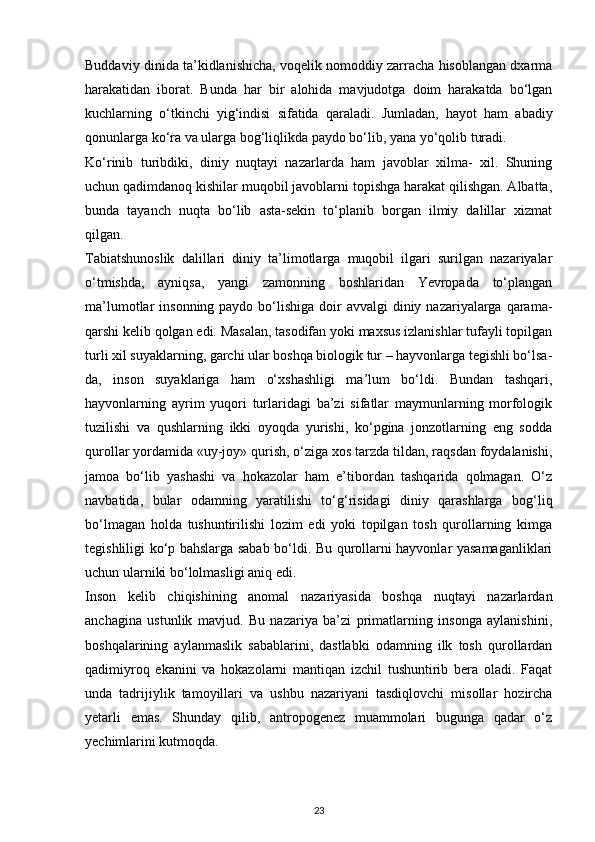Buddaviy dinida ta’kidlanishicha, voqelik nomoddiy zarracha hisoblangan dxarma
harakatidan   iborat.   Bunda   har   bir   alohida   mavjudotga   doim   harakatda   bo‘lgan
kuchlarning   o‘tkinchi   yig‘indisi   sifatida   qaraladi.   Jumladan,   hayot   ham   abadiy
qonunlarga ko‘ra va ularga bog‘liqlikda paydo bo‘lib, yana yo‘qolib turadi.
Ko‘rinib   turibdiki,   diniy   nuqtayi   nazarlarda   ham   javoblar   xilma-   xil.   Shuning
uchun qadimdanoq kishilar muqobil javoblarni topishga harakat qilishgan. Albatta,
bunda   tayanch   nuqta   bo‘lib   asta-sekin   to‘planib   borgan   ilmiy   dalillar   xizmat
qilgan.
Tabiatshunoslik   dalillari   diniy   ta’limotlarga   muqobil   ilgari   surilgan   nazariyalar
o‘tmishda,   ayniqsa,   yangi   zamonning   boshlaridan   Yevropada   to‘plangan
ma’lumotlar  insonning paydo bo‘lishiga doir  avvalgi  diniy nazariyalarga qarama-
qarshi kelib qolgan edi. Masalan, tasodifan yoki maxsus izlanishlar tufayli topilgan
turli xil suyaklarning, garchi ular boshqa biologik tur – hayvonlarga tegishli bo‘lsa-
da,   inson   suyaklariga   ham   o‘xshashligi   ma’lum   bo‘ldi.   Bundan   tashqari,
hayvonlarning   ayrim   yuqori   turlaridagi   ba’zi   sifatlar   maymunlarning   morfologik
tuzilishi   va   qushlarning   ikki   oyoqda   yurishi,   ko‘pgina   jonzotlarning   eng   sodda
qurollar yordamida «uy-joy» qurish, o‘ziga xos tarzda tildan, raqsdan foydalanishi,
jamoa   bo‘lib   yashashi   va   hokazolar   ham   e’tibordan   tashqarida   qolmagan.   O‘z
navbatida,   bular   odamning   yaratilishi   to‘g‘risidagi   diniy   qarashlarga   bog‘liq
bo‘lmagan   holda   tushuntirilishi   lozim   edi   yoki   topilgan   tosh   qurollarning   kimga
tegishliligi ko‘p bahslarga sabab bo‘ldi. Bu qurollarni hayvonlar yasamaganliklari
uchun ularniki bo‘lolmasligi aniq edi.
Inson   kelib   chiqishining   anomal   nazariyasida   boshqa   nuqtayi   nazarlardan
anchagina   ustunlik   mavjud.   Bu   nazariya   ba’zi   primatlarning   insonga   aylanishini,
boshqalarining   aylanmaslik   sabablarini,   dastlabki   odamning   ilk   tosh   qurollardan
qadimiyroq   ekanini   va   hokazolarni   mantiqan   izchil   tushuntirib   bera   oladi.   Faqat
unda   tadrijiylik   tamoyillari   va   ushbu   nazariyani   tasdiqlovchi   misollar   hozircha
yetarli   emas.   Shunday   qilib,   antropogenez   muammolari   bugunga   qadar   o‘z
yechimlarini kutmoqda.
23