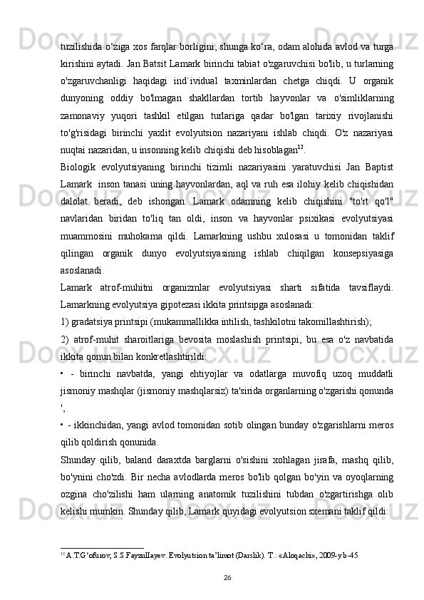 tuzilishida o‘ziga xos farqlar borligini, shunga ko‘ra, odam alohida avlod va turga
kirishini aytadi. Jan Batsit  Lamark birinchi tabiat o'zgaruvchisi bo'lib, u turlarning
o'zgaruvchanligi   haqidagi   ind`ividual   taxminlardan   chetga   chiqdi.   U   organik
dunyoning   oddiy   bo'lmagan   shakllardan   tortib   hayvonlar   va   o'simliklarning
zamonaviy   yuqori   tashkil   etilgan   turlariga   qadar   bo'lgan   tarixiy   rivojlanishi
to'g'risidagi   birinchi   yaxlit   evolyutsion   nazariyani   ishlab   chiqdi.   O'z   nazariyasi
nuqtai nazaridan, u insonning kelib chiqishi deb hisoblagan 12
.
Biologik   evolyutsiyaning   birinchi   tizimli   nazariyasini   yaratuvchisi   Jan   Baptist
Lamark   inson tanasi  uning hayvonlardan, aql va ruh esa ilohiy kelib chiqishidan
dalolat   beradi,   deb   ishongan.   Lamark   odamning   kelib   chiqishini   "to'rt   qo'l"
navlaridan   biridan   to'liq   tan   oldi,   inson   va   hayvonlar   psixikasi   evolyutsiyasi
muammosini   muhokama   qildi.   Lamarkning   ushbu   xulosasi   u   tomonidan   taklif
qilingan   organik   dunyo   evolyutsiyasining   ishlab   chiqilgan   konsepsiyasiga
asoslanadi.
Lamark   atrof-muhitni   organizmlar   evolyutsiyasi   sharti   sifatida   tavsiflaydi.
Lamarkning evolyutsiya gipotezasi ikkita printsipga asoslanadi: 
1) gradatsiya printsipi (mukammallikka intilish, tashkilotni takomillashtirish); 
2)   atrof-muhit   sharoitlariga   bevosita   moslashish   printsipi,   bu   esa   o'z   navbatida
ikkita qonun bilan konkretlashtirildi:
•   -   birinchi   navbatda,   yangi   ehtiyojlar   va   odatlarga   muvofiq   uzoq   muddatli
jismoniy mashqlar (jismoniy mashqlarsiz) ta'sirida organlarning o'zgarishi qonunda
',
• - ikkinchidan, yangi avlod tomonidan sotib olingan bunday o'zgarishlarni meros
qilib qoldirish qonunida.
Shunday   qilib,   baland   daraxtda   barglarni   o'sishini   xohlagan   jirafa,   mashq   qilib,
bo'ynini   cho'zdi.   Bir   necha   avlodlarda  meros   bo'lib  qolgan   bo'yin   va  oyoqlarning
ozgina   cho'zilishi   ham   ularning   anatomik   tuzilishini   tubdan   o'zgartirishga   olib
kelishi mumkin. Shunday qilib, Lamark quyidagi evolyutsion sxemani taklif qildi: 
12
  A.T.G‘ofurov, S.S.FayzulIayev. Evolyutsion ta’limot (Darslik).  Т.: « Aloqachi », 2009- y . b -45
26 