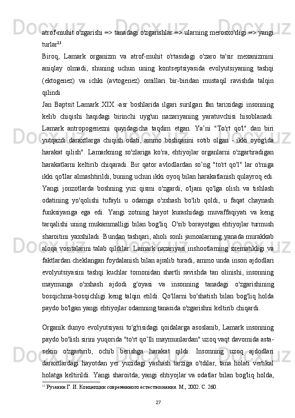 atrof-muhit o'zgarishi => tanadagi o'zgarishlar => ularning merosxo'rligi => yangi
turlar 13
.
Biroq,   Lamark   organizm   va   atrof-muhit   o'rtasidagi   o'zaro   ta'sir   mexanizmini
aniqlay   olmadi,   shuning   uchun   uning   kontseptsiyasida   evolyutsiyaning   tashqi
(ektogenez)   va   ichki   (avtogenez)   omillari   bir-biridan   mustaqil   ravishda   talqin
qilindi.
Jan   Ba p tsit   Lamark   XIX   -asr   boshlarida   ilgari   surilgan   fan   tarixidagi   insonning
kelib   chiqishi   haqidagi   birinchi   uyg'un   nazariyaning   yaratuvchisi   hisoblanadi.
Lamark   antropogenezni   quyidagicha   taqdim   etgan.   Ya’ni   "To'rt   qo'l"   dan   biri
yutqazdi   daraxtlarga   chiqish   odati,   ammo   boshqasini   sotib   olgan   -   ikki   oyog'ida
harakat   qilish".   Lamarkning   so'zlariga   ko'ra,   ehtiyojlar   organlarni   o'zgartiradigan
harakatlarni   keltirib   chiqaradi.   Bir   qator   avlodlardan   so’ng   "to'rt   qo'l"   lar   o'rniga
ikki qo'llar almashtirildi, buning uchun ikki oyoq bilan harakatlanish qulayroq edi.
Yangi   jonzotlarda   boshning   yuz   qismi   o'zgardi,   o'ljani   qo'lga   olish   va   tishlash
odatining   yo'qolishi   tufayli   u   odamga   o'xshash   bo'lib   qoldi,   u   faqat   chaynash
funksiyasiga   ega   edi.   Yangi   zotning   hayot   kurashidagi   muvaffaqiyati   va   keng
tarqalishi   uning   mukammalligi   bilan   bog'liq.   O'sib   borayotgan   ehtiyojlar   turmush
sharoitini yaxshiladi. Bundan tashqari, aholi sonli jamoalarning yanada murakkab
aloqa  vositalarini  talab  qildilar.  Lamark nazariyasi   inshootlarning  sxematikligi   va
faktlardan cheklangan foydalanish bilan ajralib turadi, ammo unda inson ajdodlari
evolyutsiyasini   tashqi   kuchlar   tomonidan   shartli   ravishda   tan   olinishi,   insonning
maymunga   o'xshash   ajdodi   g'oyasi   va   insonning   tanadagi   o'zgarishining
bosqichma-bosqichligi   keng   talqin   etildi.   Qo'llarni   bo'shatish   bilan   bog'liq   holda
paydo bo'lgan yangi ehtiyojlar odamning tanasida o'zgarishni keltirib chiqardi.
Organik  dunyo evolyutsiyasi  to'g'risidagi  qoidalarga asoslanib,  Lamark insonning
paydo bo'lish sirini yuqorida "to'rt qo’lli maymunlardan" uzoq vaqt davomida asta-
sekin   o'zgartirib,   ochib   berishga   harakat   qildi.   Insonning   uzoq   ajdodlari
daraxtlardagi   hayotdan   y er   yuzidagi   yashash   tarziga   o'tdilar,   tana   holati   vertikal
holatga keltirildi. Yangi  sharoitda, yangi ehtiyojlar  va odatlar  bilan bog'liq holda,
13
  Рузавин Г. И.   Концепции современного естествознания. М ., 2002.  С . 260.
27 