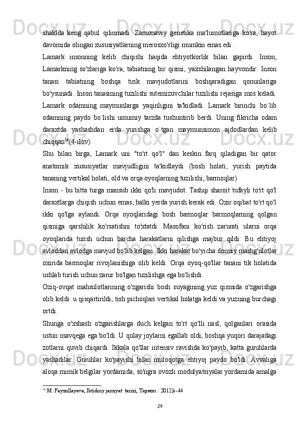 shaklda   keng   qabul   qilinmadi.   Zamonaviy   genetika   ma'lumotlariga   ko'ra,   hayot
davomida olingan xususiyatlarning merosxo'rligi mumkin emas edi.
Lamark   insonning   kelib   chiqishi   haqida   ehtiyotkorlik   bilan   gapirdi.   Inson,
Lamarkning   so'zlariga   ko'ra,   tabiatning   bir   qismi,   yaxshilangan   hayvondir.   Inson
tanasi   tabiatning   boshqa   tirik   mavjudotlarini   boshqaradigan   qonunlariga
bo'ysunadi. Inson tanasining tuzilishi sutemizuvchilar tuzilishi rejasiga mos keladi.
Lamark   odamning   maymunlarga   yaqinligini   ta'kidladi.   Lamark   birinchi   bo`lib
odamning   paydo   bo`lishi   umumiy   tarzda   tushuntirib   b е rdi.   Uning   fikricha   odam
daraxtda   yashashdan   е rda   yurishga   o`tgan   maymunsimon   ajdodlardan   k е lib
chiqqan 14
(4-ilov).
Shu   bilan   birga,   Lamark   uni   "to'rt   qo'l"   dan   keskin   farq   qiladigan   bir   qator
anatomik   xususiyatlar   mavjudligini   ta'kidlaydi   (bosh   holati,   yurish   paytida
tananing vertikal holati, old va orqa oyoqlarning tuzilishi, barmoqlar).
Inson - bu bitta turga mansub ikki  qo'li  mavjudot. Tashqi  sharoit tufayli to'rt qo'l
daraxtlarga chiqish uchun emas, balki yerda yurish kerak edi. Oxir oqibat to'rt qo'l
ikki   qo'lga   aylandi.   Orqa   oyoqlaridagi   bosh   barmoqlar   barmoqlarning   qolgan
qismiga   qarshilik   ko'rsatishni   to'xtatdi.   Masofani   ko'rish   zarurati   ularni   orqa
oyoqlarida   turish   uchun   barcha   harakatlarni   qilishga   majbur   qildi.   Bu   ehtiyoj
avloddan avlodga mavjud bo'lib kelgan. Ikki harakat bo'yicha doimiy mashg'ulotlar
oxirida   barmoqlar   rivojlanishiga   olib   keldi.   Orqa   oyoq-qo'llar   tanani   tik   holatida
ushlab turish uchun zarur bo'lgan tuzilishga ega bo'lishdi.
Oziq-ovqat   mahsulotlarining   o'zgarishi   bosh   suyagining   yuz   qismida   o'zgarishga
olib keldi: u qisqartirildi, tish pichoqlari vertikal holatga keldi va yuzning burchagi
ortdi.
Shunga   o'xshash   o'zgarishlarga   duch   kelgan   to'rt   qo'lli   nasl,   qolganlari   orasida
ustun mavqega ega bo'ldi. U qulay joylarni egallab oldi, boshqa yuqori darajadagi
zotlarni quvib chiqardi. Ikkala qo'llar intensiv ravishda ko'payib, katta guruhlarda
yashadilar.   Guruhlar   ko'payishi   bilan   muloqotga   ehtiyoj   paydo   bo'ldi.   Avvaliga
aloqa mimik belgilar yordamida, so'ngra ovozli modulyatsiyalar yordamida amalga
14
  M. Fayzullayeva, Ibtidoiy jamiyat  tarixi,.Термиз.: 2012,b-44
29 