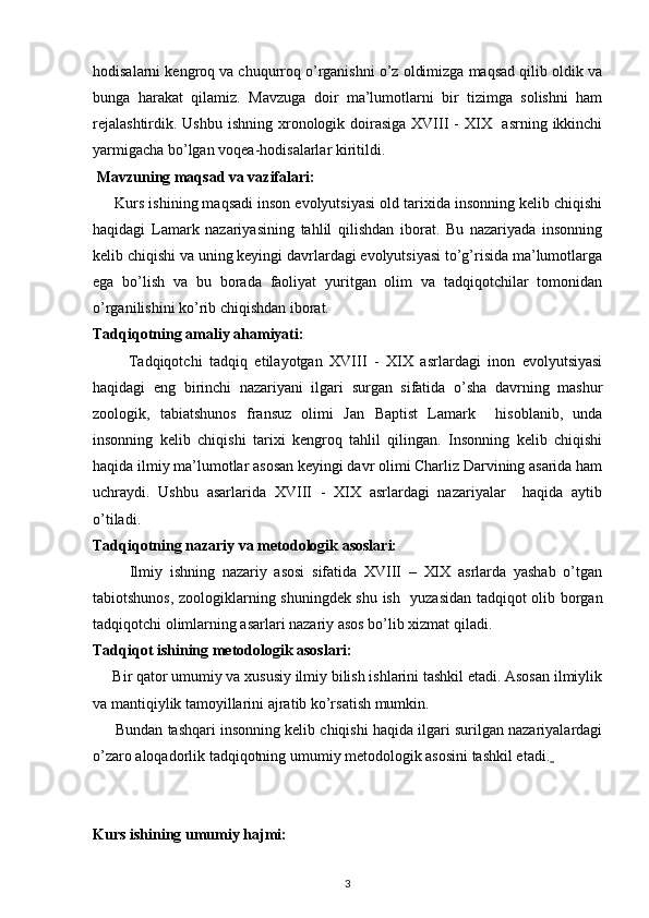 hodisalarni kengroq va chuqurroq o’rganishni o’z oldimizga maqsad qilib oldik va
bunga   harakat   qilamiz.   Mavzuga   doir   ma’lumotlarni   bir   tizimga   solishni   ham
rejalashtirdik.  Ushbu ishning xronologik doirasiga  XVIII  -  XIX   asrning  ikkinchi
yarmigacha bo’lgan voqea-hodisalarlar kiritildi.
 Mavzuning maqsad va vazifalari:
       Kurs ishining maqsadi inson evolyutsiyasi old tarixida insonning kelib chiqishi
haqidagi   Lamark   nazariyasining   tahlil   qilishdan   iborat.   Bu   nazariyada   insonning
kelib chiqishi va uning keyingi davrlardagi evolyutsiyasi to’g’risida ma’lumotlarga
ega   bo’lish   va   bu   borada   faoliyat   yuritgan   olim   va   tadqiqotchilar   tomonidan
o’rganilishini ko’rib chiqishdan iborat.
Tadqiqotning amaliy ahamiyati:
          Tadqiqotchi   tadqiq   etilayotgan   XVIII   -   XIX   asrlardagi   inon   evolyutsiyasi
haqidagi   eng   birinchi   nazariyani   ilgari   surgan   sifatida   o’sha   davrning   mashur
zoologik,   tabiatshunos   fransuz   olimi   Jan   Baptist   Lamark     hisoblanib,   unda
insonning   kelib   chiqishi   tarixi   kengroq   tahlil   qilingan.   Insonning   kelib   chiqishi
haqida ilmiy ma’lumotlar asosan keyingi davr olimi Charliz Darvining asarida ham
uchraydi.   Ushbu   asarlarida   XVIII   -   XIX   asrlardagi   nazariyalar     haqida   aytib
o’tiladi.
Tadqiqotning nazariy va metodologik asoslari:
          Ilmiy   ishning   nazariy   asosi   sifatida   XVIII   –   XIX   asrlarda   yashab   o’tgan
tabiotshunos, zoologiklarning shuningdek shu ish   yuzasidan tadqiqot olib borgan
tadqiqotchi olimlarning asarlari nazariy asos bo’lib xizmat qiladi.
Tadqiqot ishining metodologik asoslari:
      Bir qator umumiy va xususiy ilmiy bilish ishlarini tashkil etadi. Asosan ilmiylik
va mantiqiylik tamoyillarini ajratib ko’rsatish mumkin.
        Bundan tashqari insonning kelib chiqishi haqida ilgari surilgan nazariyalardagi
o’zaro aloqadorlik tadqiqotning umumiy metodologik asosini tashkil etadi.  
Kurs ishining umumiy hajmi:
3 