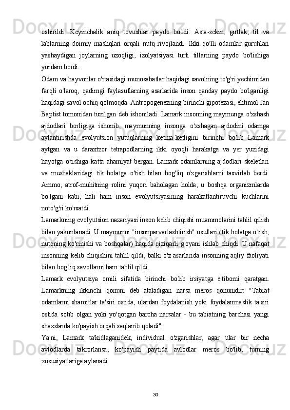 oshirildi.   Keyinchalik   aniq   tovushlar   paydo   bo'ldi.   Asta-sekin,   gırtlak,   til   va
lablarning   doimiy   mashqlari   orqali   nutq   rivojlandi.   Ikki   qo'lli   odamlar   guruhlari
yashaydigan   joylarning   uzoqligi,   izolyatsiyasi   turli   tillarning   paydo   bo'lishiga
yordam berdi.
Odam va hayvonlar o'rtasidagi munosabatlar haqidagi savolning to'g'ri yechimidan
farqli   o'laroq,   qadimgi   faylasuflarning   asarlarida   inson   qanday   paydo   bo'lganligi
haqidagi savol ochiq qolmoqda. Antropogenezning birinchi gipotezasi, ehtimol Jan
Baptist tomonidan tuzilgan deb ishoniladi. Lamark insonning maymunga o'xshash
ajdodlari   borligiga   ishonib,   maymunning   insonga   o'xshagan   ajdodini   odamga
aylantirishda   evolyutsion   yutuqlarning   ketma-ketligini   birinchi   bo'lib   Lamark
aytgan   va   u   daraxtzor   tetrapodlarning   ikki   oyoqli   harakatga   va   yer   yuzidagi
hayotga   o'tishiga   katta   ahamiyat   bergan.   Lamark   odamlarning   ajdodlari   skeletlari
va   mushaklaridagi   tik   holatga   o'tish   bilan   bog'liq   o'zgarishlarni   tasvirlab   berdi.
Ammo,   atrof-muhitning   rolini   yuqori   baholagan   holda,   u   boshqa   organizmlarda
bo'lgani   kabi,   hali   ham   inson   evolyutsiyasining   harakatlantiruvchi   kuchlarini
noto'g'ri ko'rsatdi.
Lamarkning evolyutsion nazariyasi inson kelib chiqishi muammolarini tahlil qilish
bilan yakunlanadi. U maymunni "insonparvarlashtirish" usullari (tik holatga o'tish,
nutqning ko'rinishi va boshqalar) haqida qiziqarli g'oyani ishlab chiqdi. U nafaqat
insonning kelib chiqishini tahlil qildi, balki o'z asarlarida insonning aqliy faoliyati
bilan bog'liq savollarni ham tahlil qildi.
Lamark   evolyutsiya   omili   sifatida   birinchi   bo'lib   irsiyatga   e'tiborni   qaratgan.
Lamarkning   ikkinchi   qonuni   deb   ataladigan   narsa   meros   qonunidir:   "Tabiat
odamlarni   sharoitlar   ta'siri   ostida,   ulardan   foydalanish   yoki   foydalanmaslik   ta'siri
ostida   sotib   olgan   yoki   yo'qotgan   barcha   narsalar   -   bu   tabiatning   barchasi   yangi
shaxslarda ko'payish orqali saqlanib qoladi".
Ya'ni,   Lamark   ta'kidlaganidek,   individual   o'zgarishlar,   agar   ular   bir   necha
avlodlarda   takrorlansa,   ko'payish   paytida   avlodlar   meros   bo'lib,   turning
xususiyatlariga aylanadi.
30 