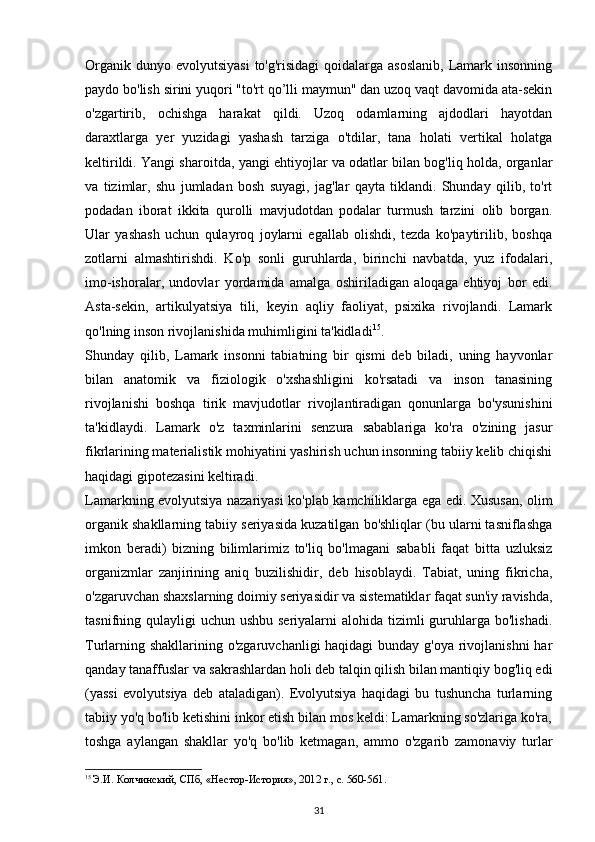 Organik  dunyo evolyutsiyasi  to'g'risidagi  qoidalarga asoslanib,  Lamark insonning
paydo bo'lish sirini yuqori "to'rt qo’lli maymun" dan uzoq vaqt davomida ata-sekin
o'zgartirib,   ochishga   harakat   qildi.   Uzoq   odamlarning   ajdodlari   hayotdan
daraxtlarga   yer   yuzidagi   yashash   tarziga   o'tdilar,   tana   holati   vertikal   holatga
keltirildi. Yangi sharoitda, yangi ehtiyojlar va odatlar bilan bog'liq holda, organlar
va   tizimlar,   shu   jumladan   bosh   suyagi,   jag'lar   qayta   tiklandi.   Shunday   qilib,   to'rt
podadan   iborat   ikkita   qurolli   mavjudotdan   podalar   turmush   tarzini   olib   borgan.
Ular   yashash   uchun   qulayroq   joylarni   egallab   olishdi,   tezda   ko'paytirilib,   boshqa
zotlarni   almashtirishdi.   Ko'p   sonli   guruhlarda,   birinchi   navbatda,   yuz   ifodalari,
imo-ishoralar,   undovlar   yordamida   amalga   oshiriladigan   aloqaga   ehtiyoj   bor   edi.
Asta-sekin,   artikulyatsiya   tili,   keyin   aqliy   faoliyat,   psixika   rivojlandi.   Lamark
qo'lning inson rivojlanishida muhimligini ta'kidladi 15
.
Shunday   qilib,   Lamark   insonni   tabiatning   bir   qismi   deb   biladi,   uning   hayvonlar
bilan   anatomik   va   fiziologik   o'xshashligini   ko'rsatadi   va   inson   tanasining
rivojlanishi   boshqa   tirik   mavjudotlar   rivojlantiradigan   qonunlarga   bo'ysunishini
ta'kidlaydi.   Lamark   o'z   taxminlarini   senzura   sabablariga   ko'ra   o'zining   jasur
fikrlarining materialistik mohiyatini yashirish uchun insonning tabiiy kelib chiqishi
haqidagi gipotezasini keltiradi.
Lamarkning evolyutsiya nazariyasi ko'plab kamchiliklarga ega edi. Xususan, olim
organik shakllarning tabiiy seriyasida kuzatilgan bo'shliqlar (bu ularni tasniflashga
imkon   beradi)   bizning   bilimlarimiz   to'liq   bo'lmagani   sababli   faqat   bitta   uzluksiz
organizmlar   zanjirining   aniq   buzilishidir,   deb   hisoblaydi.   Tabiat,   uning   fikricha,
o'zgaruvchan shaxslarning doimiy seriyasidir va sistematiklar faqat sun'iy ravishda,
tasnifning qulayligi  uchun ushbu seriyalarni  alohida tizimli  guruhlarga bo'lishadi.
Turlarning shakllarining o'zgaruvchanligi haqidagi  bunday g'oya rivojlanishni  har
qanday tanaffuslar va sakrashlardan holi deb talqin qilish bilan mantiqiy bog'liq edi
(yassi   evolyutsiya   deb   ataladigan).   Evolyutsiya   haqidagi   bu   tushuncha   turlarning
tabiiy yo'q bo'lib ketishini inkor etish bilan mos keldi: Lamarkning so'zlariga ko'ra,
toshga   aylangan   shakllar   yo'q   bo'lib   ketmagan,   ammo   o'zgarib   zamonaviy   turlar
15
  Э.И. Колчинский, СПб, «Нестор-История», 2012 г., с. 560-561.
31 