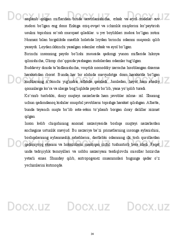 saqlanib   qolgan   miflaridan   birida   tasvirlanishicha,   erkak   va   ayol   xudolar   suv
xudosi   bo‘lgan   eng   dono   Enkiga   oziq-ovqat   va   ichimlik   miqdorini   ko‘paytirish
usulini   topishini   so‘rab   murojaat   qiladilar.   u   yer   boyliklari   xudosi   bo‘lgan   xotini
Ninmax   bilan   birgalikda   mastlik   holatida   loydan   birinchi   odamni   nuqsonli   qilib
yasaydi. Loydan ikkinchi yasalgan odamlar erkak va ayol bo‘lgan. 
Birinchi   insonning   paydo   bo‘lishi   xususida   qadimgi   yunon   miflarida   hikoya
qilinishicha, Olimp cho‘qqisida yashagan xudolardan odamlar tug‘ilgan.
Buddaviy dinida ta’kidlanishicha, voqelik nomoddiy zarracha hisoblangan dxarma
harakatidan   iborat.   Bunda   har   bir   alohida   mavjudotga   doim   harakatda   bo‘lgan
kuchlarning   o‘tkinchi   yig‘indisi   sifatida   qaraladi.   Jumladan,   hayot   ham   abadiy
qonunlarga ko‘ra va ularga bog‘liqlikda paydo bo‘lib, yana yo‘qolib turadi.
Ko‘rinib   turibdiki,   diniy   nuqtayi   nazarlarda   ham   javoblar   xilma-   xil.   Shuning
uchun qadimdanoq kishilar muqobil javoblarni topishga harakat qilishgan. Albatta,
bunda   tayanch   nuqta   bo‘lib   asta-sekin   to‘planib   borgan   ilmiy   dalillar   xizmat
qilgan.
Inson   kelib   chiqishining   anomal   nazariyasida   boshqa   nuqtayi   nazarlardan
anchagina   ustunlik   mavjud.   Bu   nazariya   ba’zi   primatlarning   insonga   aylanishini,
boshqalarining   aylanmaslik   sabablarini,   dastlabki   odamning   ilk   tosh   qurollardan
qadimiyroq   ekanini   va   hokazolarni   mantiqan   izchil   tushuntirib   bera   oladi.   Faqat
unda   tadrijiylik   tamoyillari   va   ushbu   nazariyani   tasdiqlovchi   misollar   hozircha
yetarli   emas.   Shunday   qilib,   antropogenez   muammolari   bugunga   qadar   o‘z
yechimlarini kutmoqda.
34 